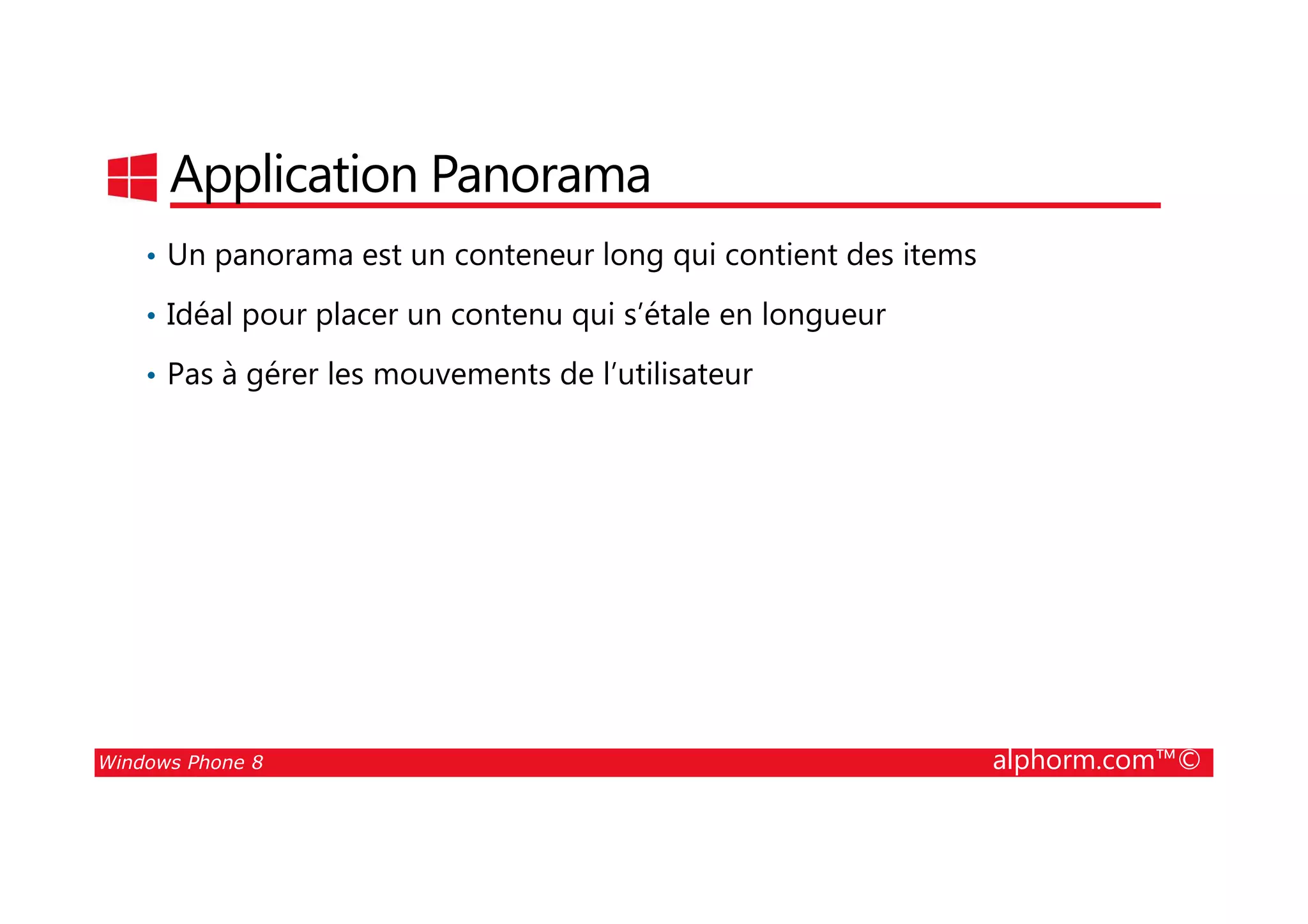 25/08/2014
24
Application Panorama
• Un panorama est un conteneur long qui contient des items
• Idéal pour placer un contenu qui s’étale en longueur
• Pas à gérer les mouvements de l’utilisateur
Windows Phone 8 alphorm.com™©
 