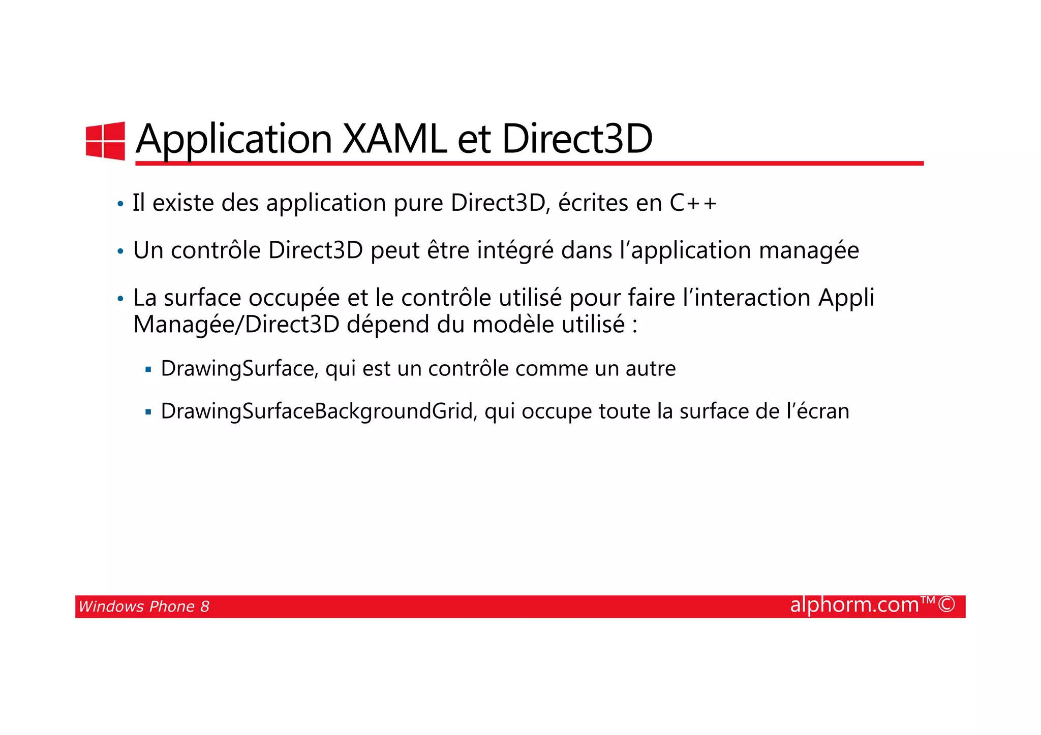 25/08/2014
26
Application XAML et Direct3D
• Il existe des application pure Direct3D, écrites en C++
• Un contrôle Direct3D peut être intégré dans l’application managée
• La surface occupée et le contrôle utilisé pour faire l’interaction Appli
Managée/Direct3D dépend du modèle utilisé :
DrawingSurface, qui est un contrôle comme un autre
Windows Phone 8 alphorm.com™©
DrawingSurface, qui est un contrôle comme un autre
DrawingSurfaceBackgroundGrid, qui occupe toute la surface de l’écran
 