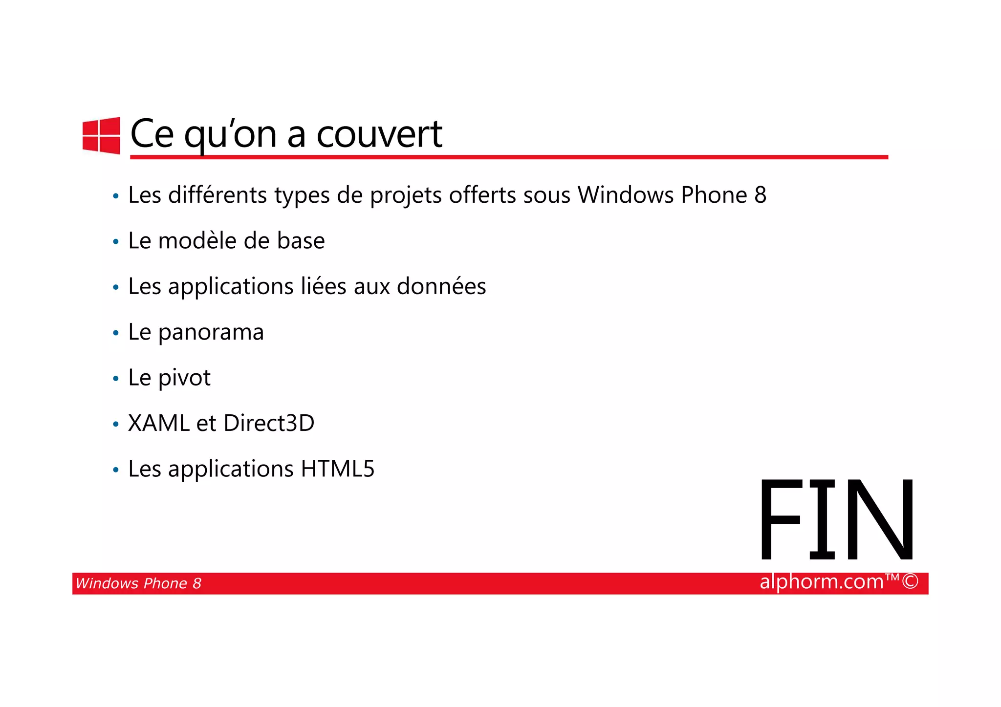25/08/2014
28
Ce qu’on a couvert
• Les différents types de projets offerts sous Windows Phone 8
• Le modèle de base
• Les applications liées aux données
• Le panorama
Windows Phone 8 alphorm.com™©
• Le pivot
• XAML et Direct3D
• Les applications HTML5
FIN
 