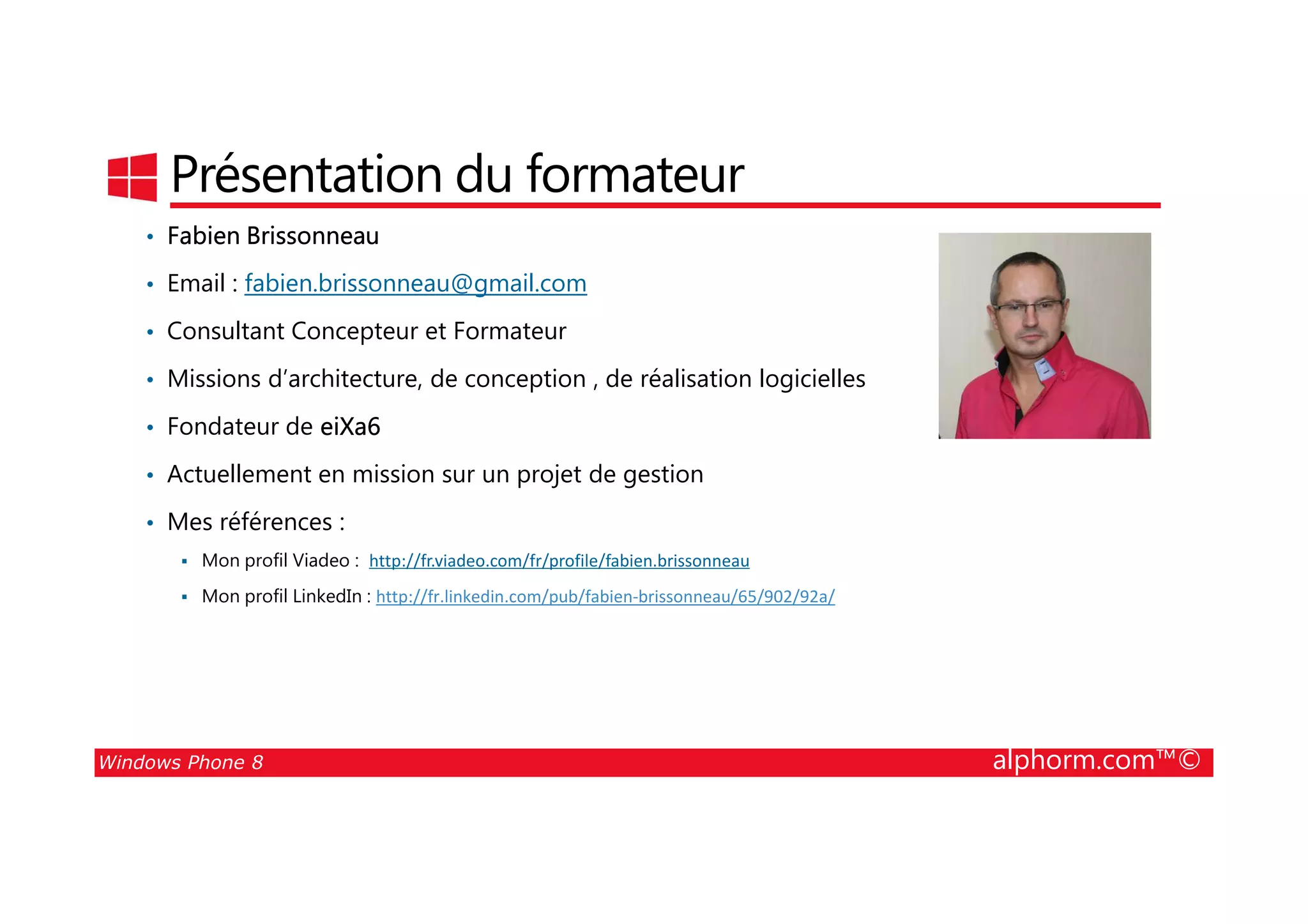 25/08/2014
3
Présentation du formateur
• Fabien Brissonneau
• Email : fabien.brissonneau@gmail.com
• Consultant Concepteur et Formateur
• Missions d’architecture, de conception , de réalisation logicielles
• Fondateur de eiXa6
• Actuellement en mission sur un projet de gestion
Windows Phone 8 alphorm.com™©
• Actuellement en mission sur un projet de gestion
• Mes références :
Mon profil Viadeo : http://fr.viadeo.com/fr/profile/fabien.brissonneau
Mon profil LinkedIn : http://fr.linkedin.com/pub/fabien-brissonneau/65/902/92a/
 