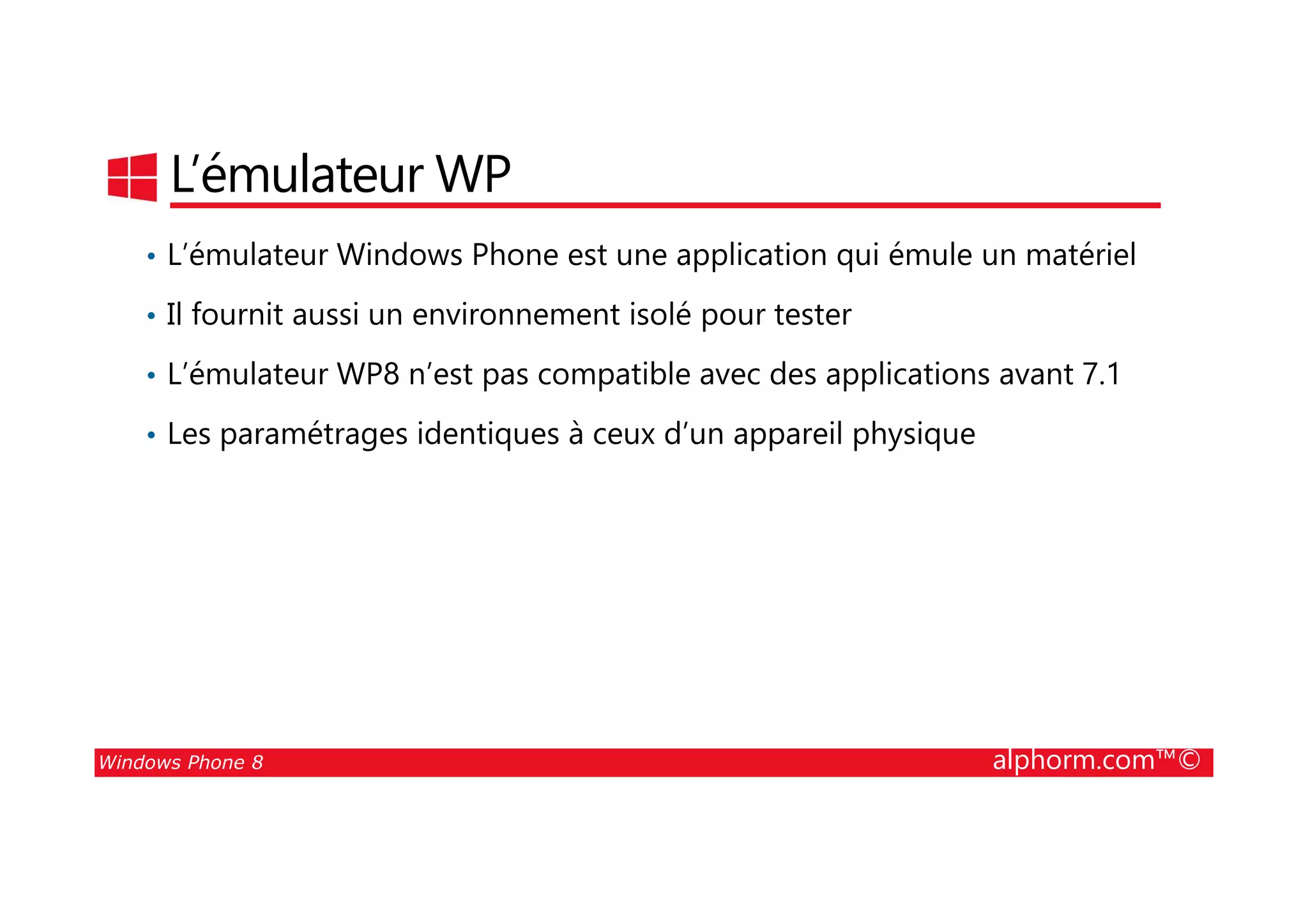 25/08/2014
31
L’émulateur WP
• L’émulateur Windows Phone est une application qui émule un matériel
• Il fournit aussi un environnement isolé pour tester
• L’émulateur WP8 n’est pas compatible avec des applications avant 7.1
• Les paramétrages identiques à ceux d’un appareil physique
Windows Phone 8 alphorm.com™©
 