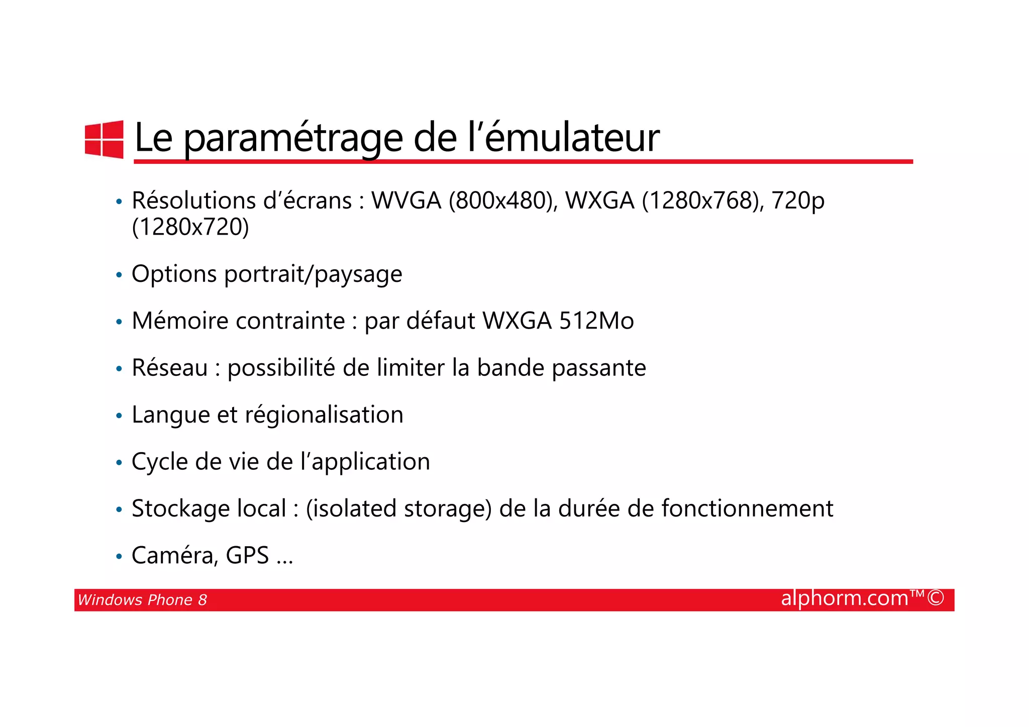 25/08/2014
32
Le paramétrage de l’émulateur
• Résolutions d’écrans : WVGA (800x480), WXGA (1280x768), 720p
(1280x720)
• Options portrait/paysage
• Mémoire contrainte : par défaut WXGA 512Mo
• Réseau : possibilité de limiter la bande passante
Windows Phone 8 alphorm.com™©
• Réseau : possibilité de limiter la bande passante
• Langue et régionalisation
• Cycle de vie de l’application
• Stockage local : (isolated storage) de la durée de fonctionnement
• Caméra, GPS …
 