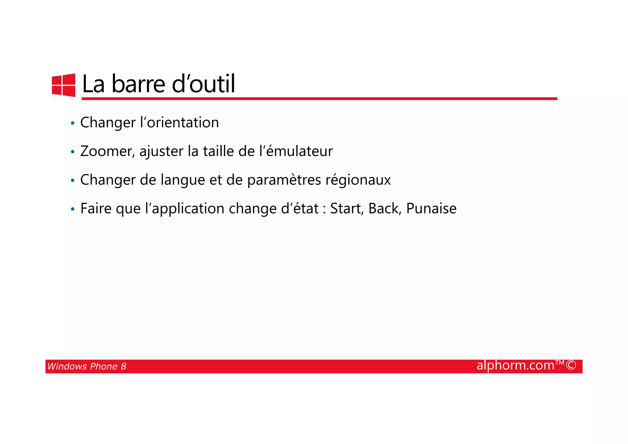 25/08/2014
33
La barre d’outil
• Changer l’orientation
• Zoomer, ajuster la taille de l’émulateur
• Changer de langue et de paramètres régionaux
• Faire que l’application change d’état : Start, Back, Punaise
Windows Phone 8 alphorm.com™©
 