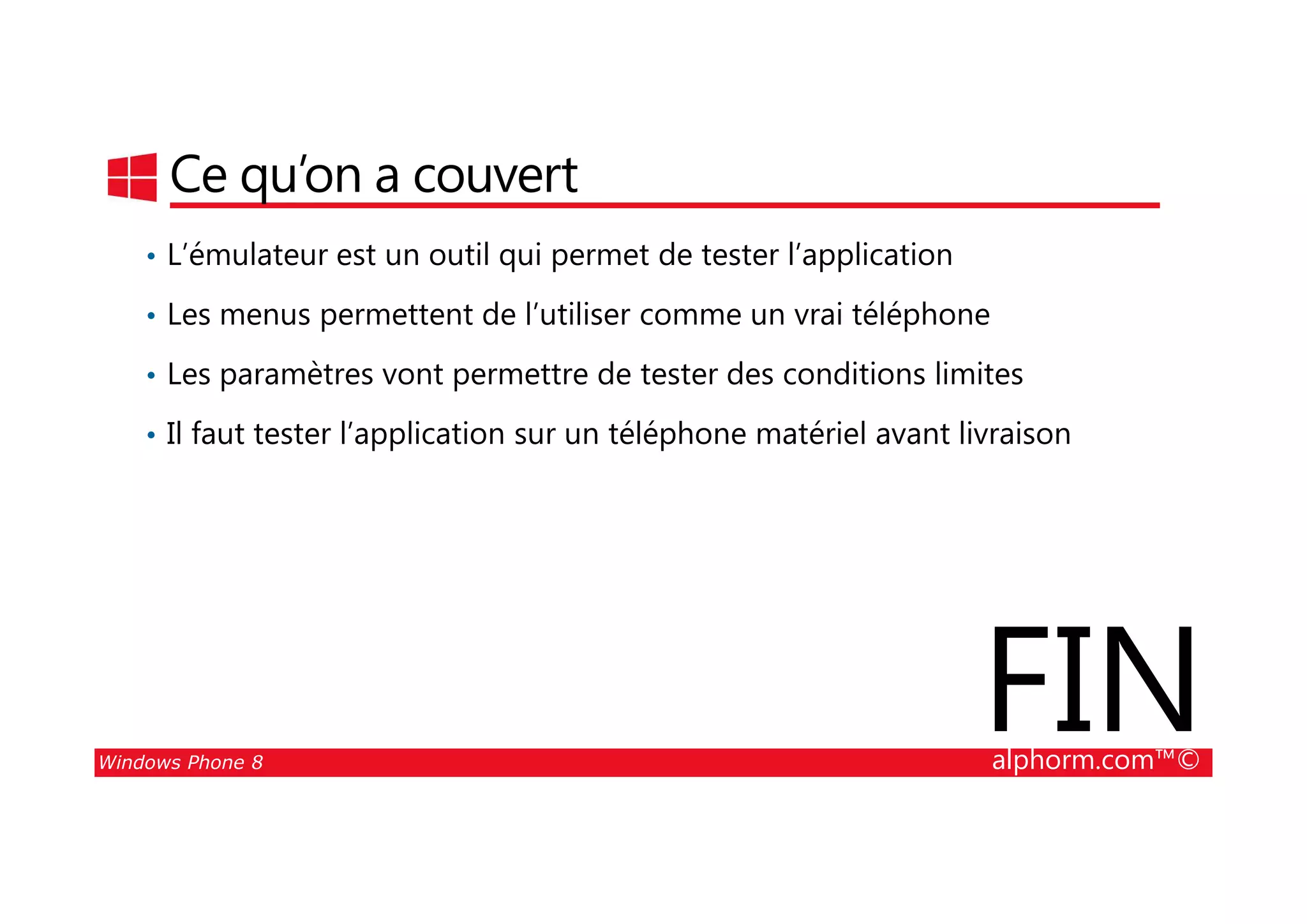 25/08/2014
35
Ce qu’on a couvert
• L’émulateur est un outil qui permet de tester l’application
• Les menus permettent de l’utiliser comme un vrai téléphone
• Les paramètres vont permettre de tester des conditions limites
• Il faut tester l’application sur un téléphone matériel avant livraison
Windows Phone 8 alphorm.com™©
FIN
 