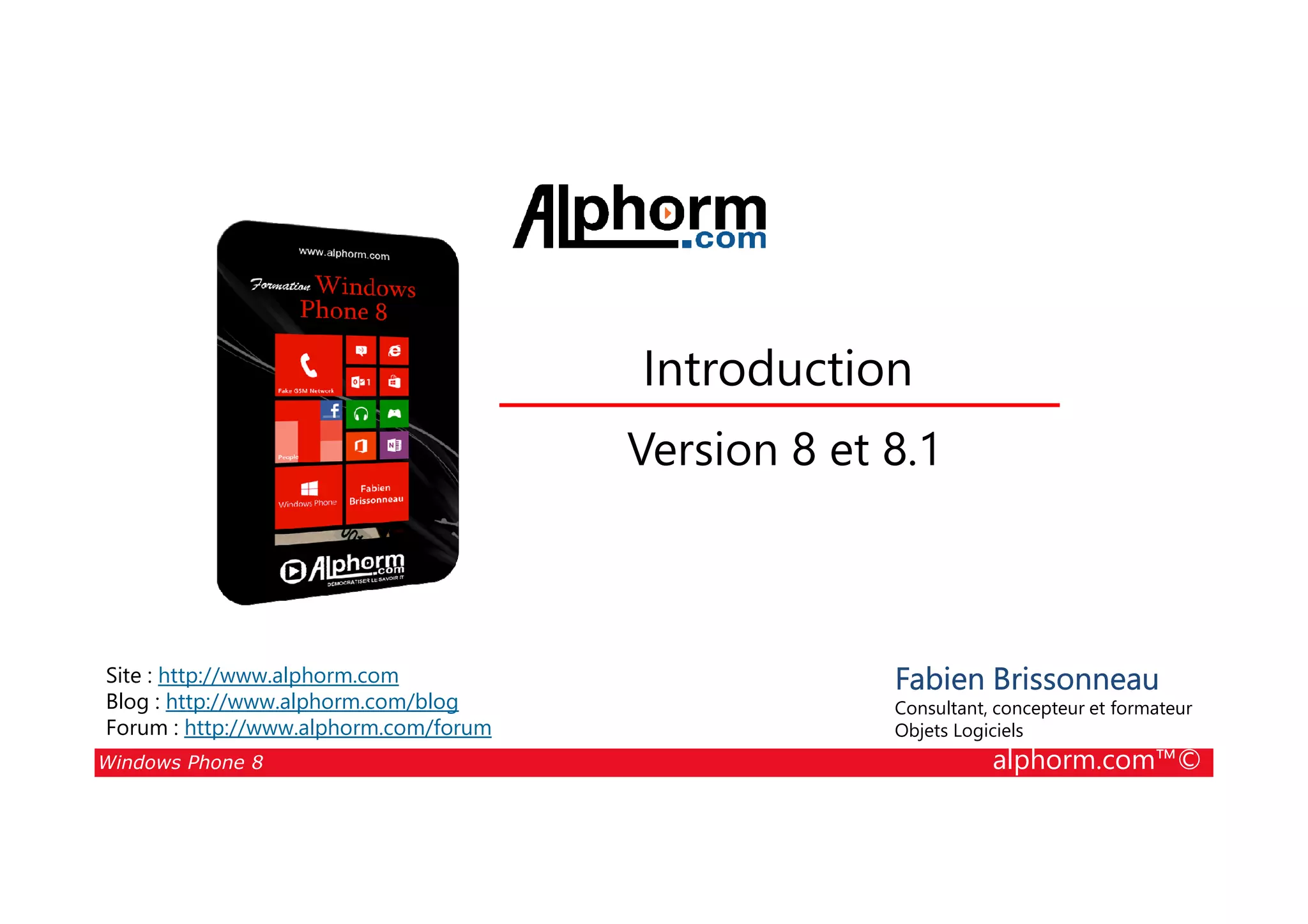 25/08/2014
36
Introduction
Version 8 et 8.1
Windows Phone 8 alphorm.com™©
Fabien Brissonneau
Consultant, concepteur et formateur
Objets Logiciels
Site : http://www.alphorm.com
Blog : http://www.alphorm.com/blog
Forum : http://www.alphorm.com/forum
Version 8 et 8.1
 