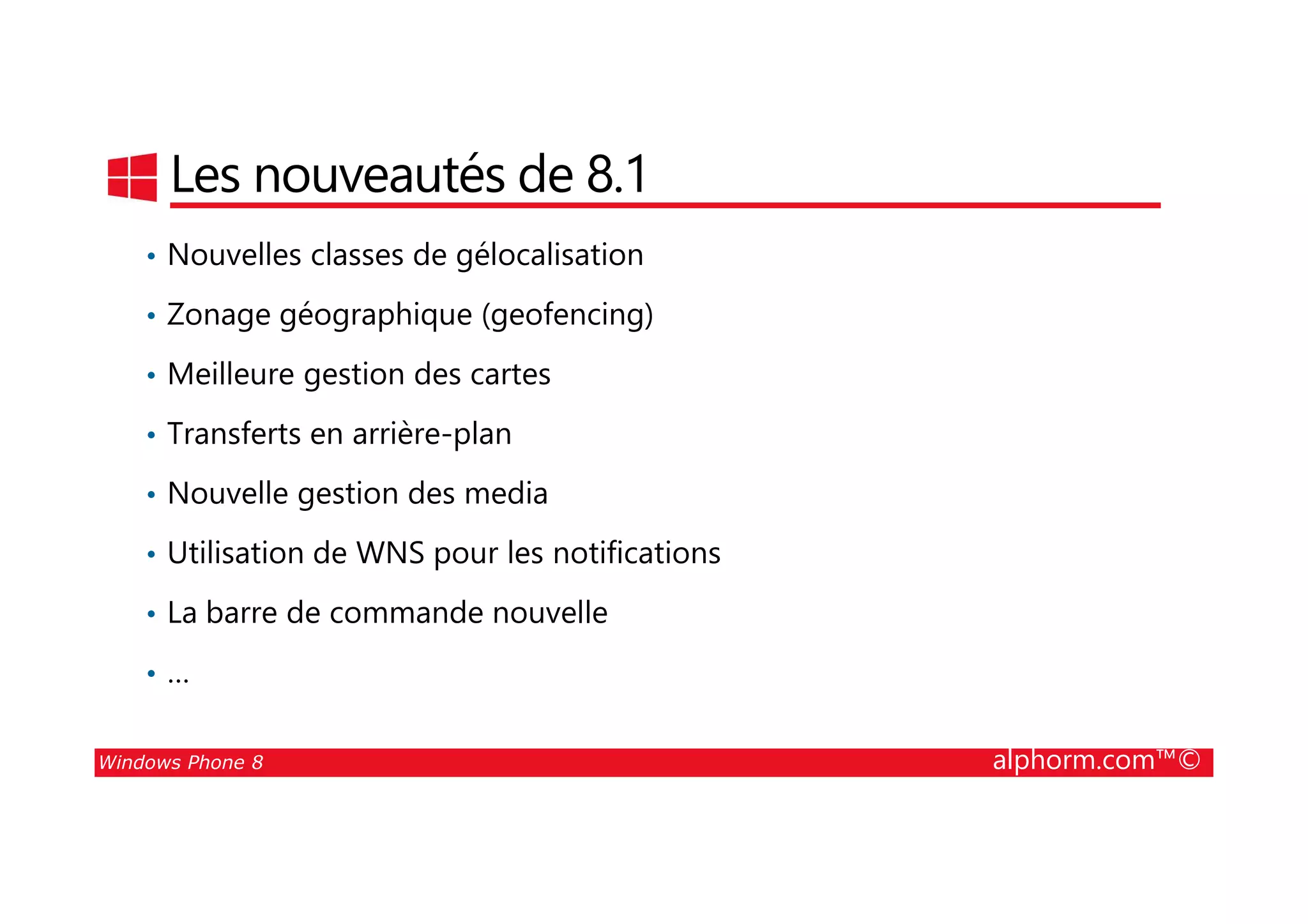 25/08/2014
40
Les nouveautés de 8.1
• Nouvelles classes de gélocalisation
• Zonage géographique (geofencing)
• Meilleure gestion des cartes
• Transferts en arrière-plan
Windows Phone 8 alphorm.com™©
• Nouvelle gestion des media
• Utilisation de WNS pour les notifications
• La barre de commande nouvelle
• …
 