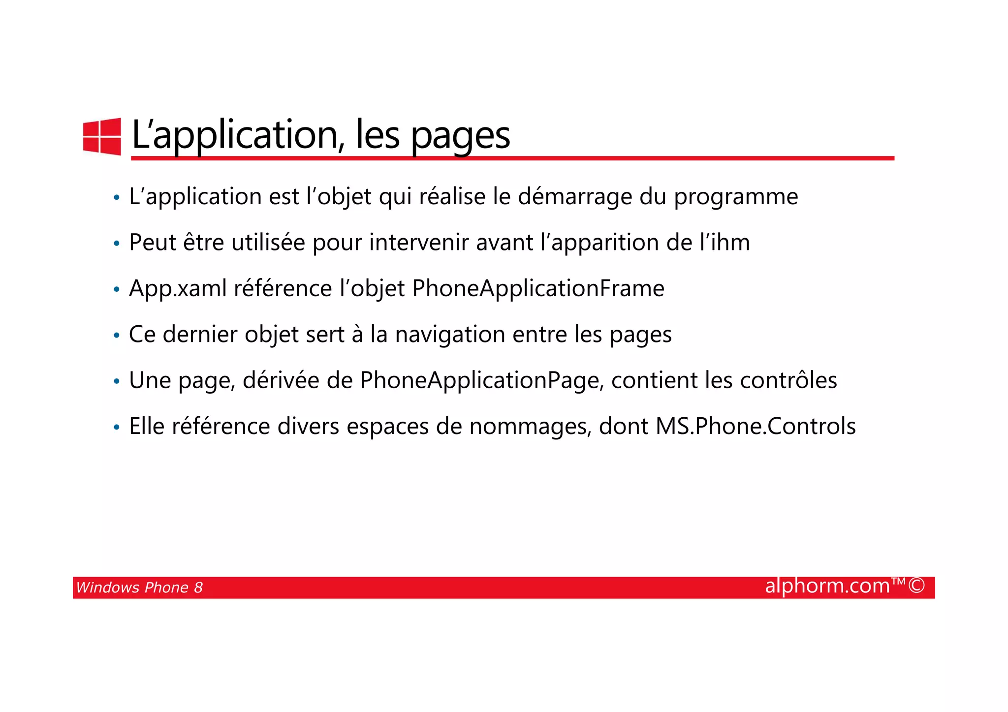 25/08/2014
44
L’application, les pages
• L’application est l’objet qui réalise le démarrage du programme
• Peut être utilisée pour intervenir avant l’apparition de l’ihm
• App.xaml référence l’objet PhoneApplicationFrame
• Ce dernier objet sert à la navigation entre les pages
Windows Phone 8 alphorm.com™©
• Une page, dérivée de PhoneApplicationPage, contient les contrôles
• Elle référence divers espaces de nommages, dont MS.Phone.Controls
 