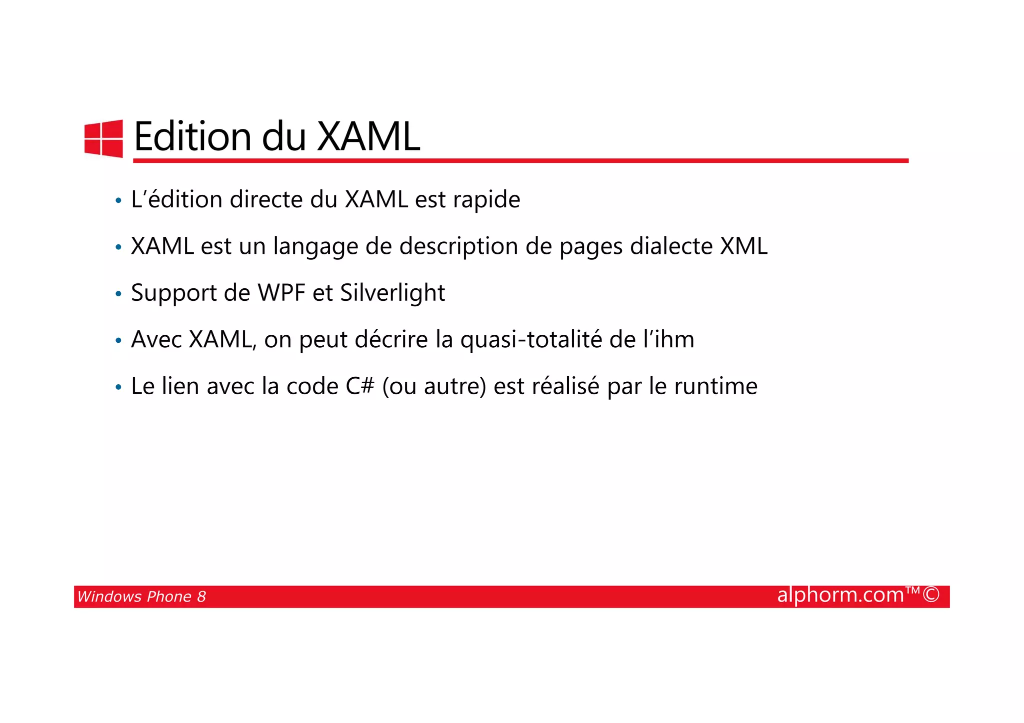 25/08/2014
46
Edition du XAML
• L’édition directe du XAML est rapide
• XAML est un langage de description de pages dialecte XML
• Support de WPF et Silverlight
• Avec XAML, on peut décrire la quasi-totalité de l’ihm
Windows Phone 8 alphorm.com™©
• Le lien avec la code C# (ou autre) est réalisé par le runtime
 