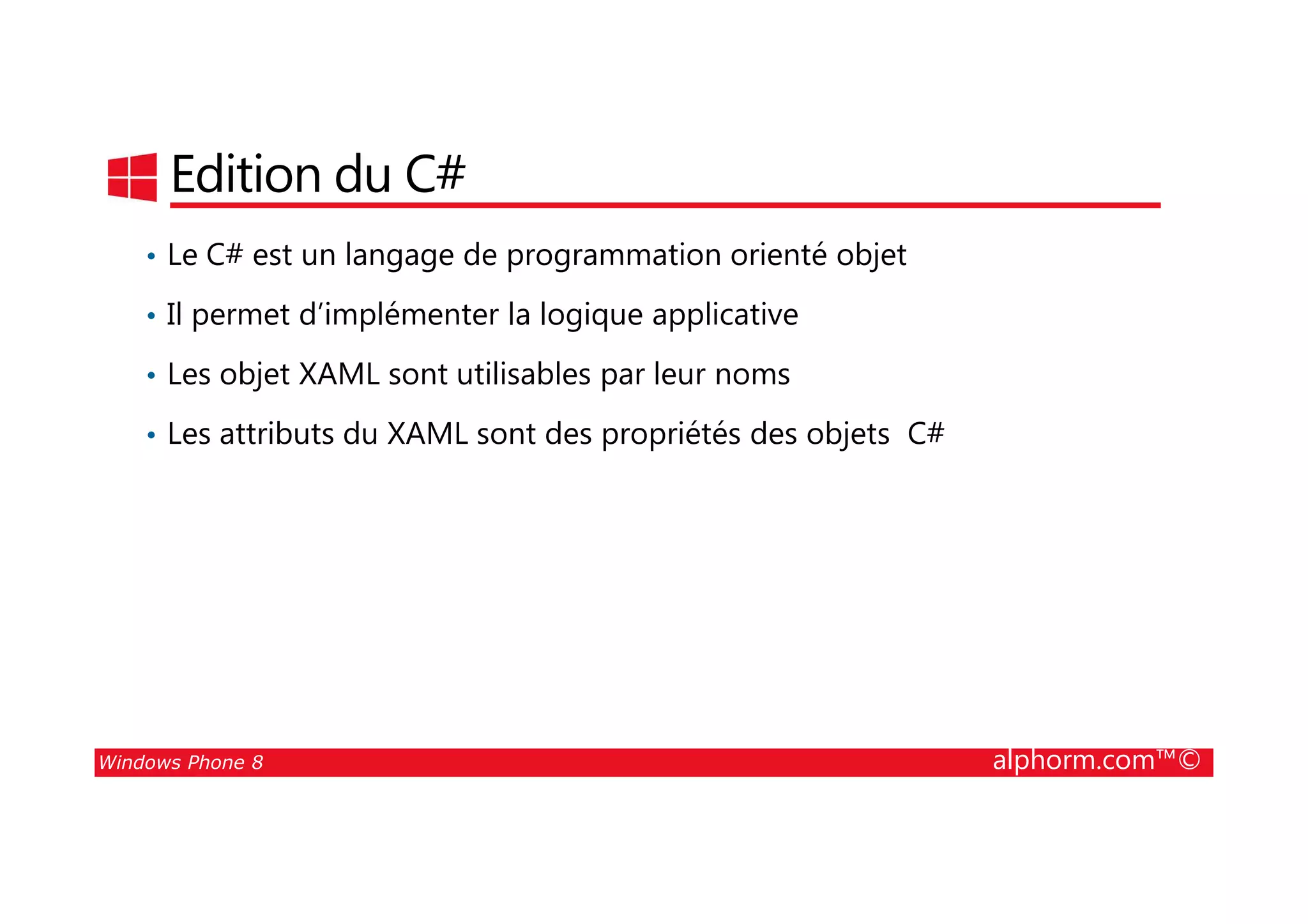 25/08/2014
47
Edition du C#
• Le C# est un langage de programmation orienté objet
• Il permet d’implémenter la logique applicative
• Les objet XAML sont utilisables par leur noms
• Les attributs du XAML sont des propriétés des objets C#
Windows Phone 8 alphorm.com™©
 
