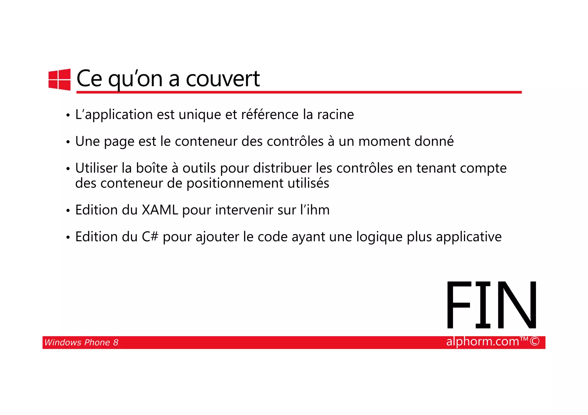25/08/2014
48
Ce qu’on a couvert
• L’application est unique et référence la racine
• Une page est le conteneur des contrôles à un moment donné
• Utiliser la boîte à outils pour distribuer les contrôles en tenant compte
des conteneur de positionnement utilisés
• Edition du XAML pour intervenir sur l’ihm
Windows Phone 8 alphorm.com™©
• Edition du XAML pour intervenir sur l’ihm
• Edition du C# pour ajouter le code ayant une logique plus applicative
FIN
 