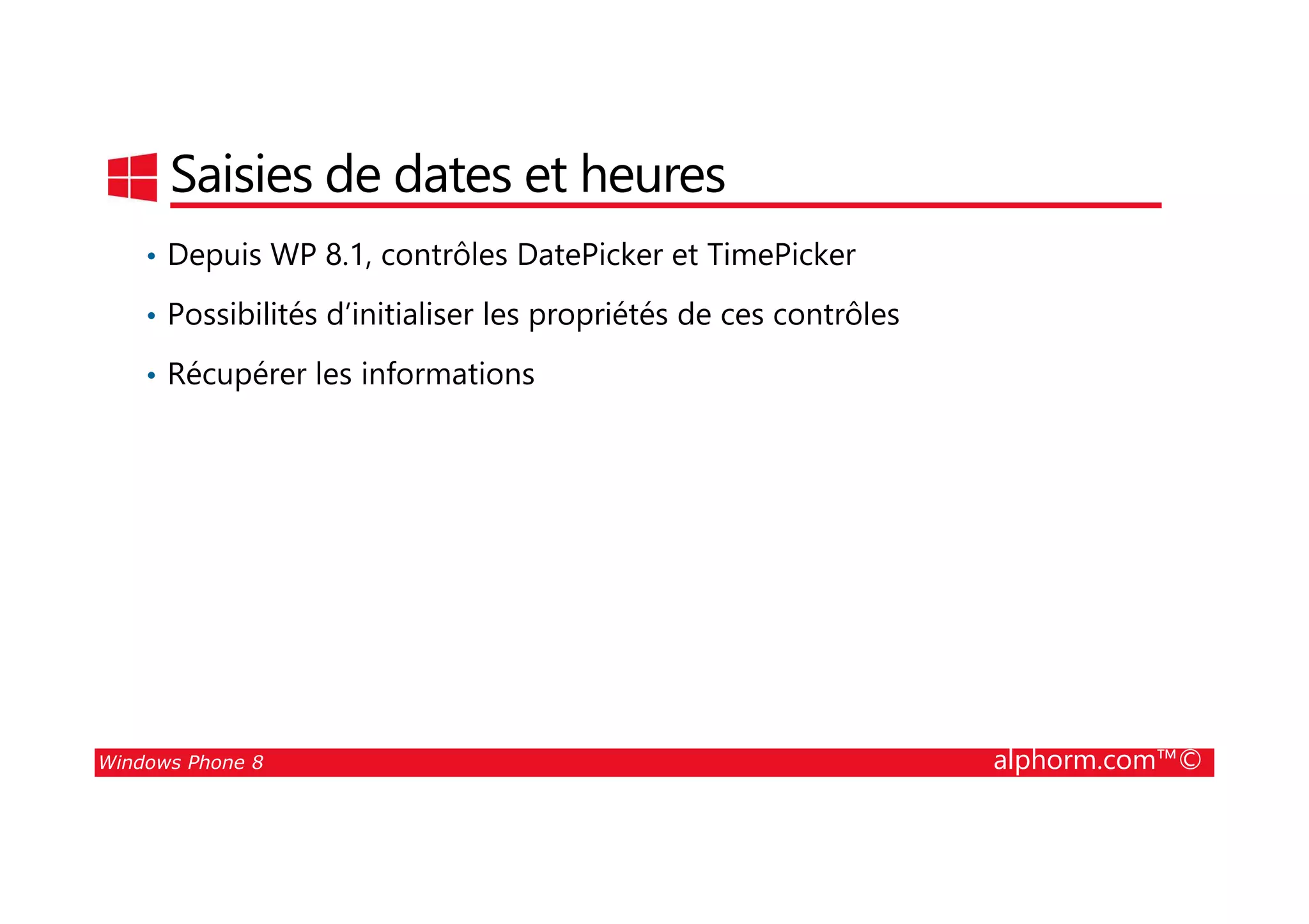 25/08/2014
51
Saisies de dates et heures
• Depuis WP 8.1, contrôles DatePicker et TimePicker
• Possibilités d’initialiser les propriétés de ces contrôles
• Récupérer les informations
Windows Phone 8 alphorm.com™©
 
