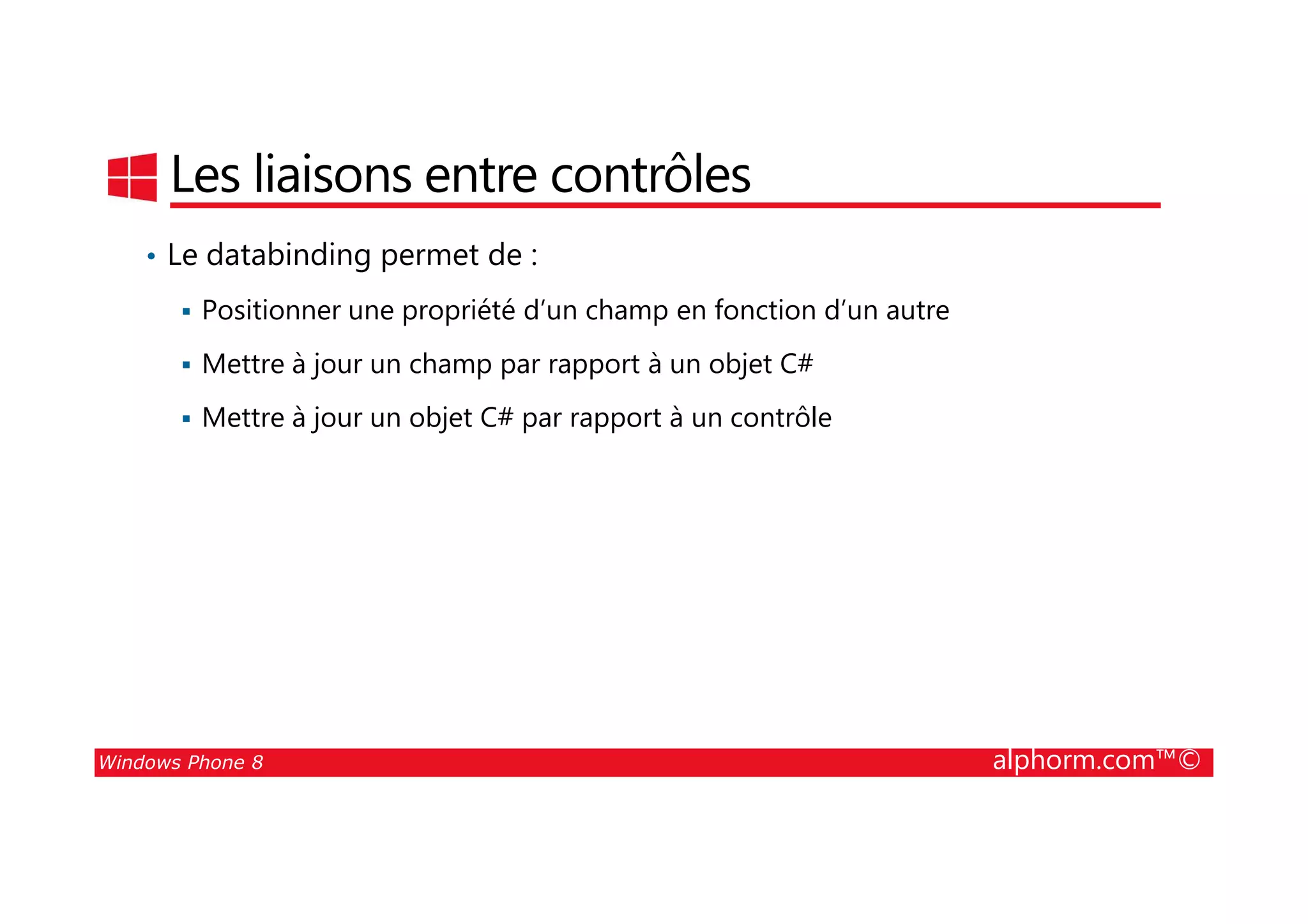 25/08/2014
52
Les liaisons entre contrôles
• Le databinding permet de :
Positionner une propriété d’un champ en fonction d’un autre
Mettre à jour un champ par rapport à un objet C#
Mettre à jour un objet C# par rapport à un contrôle
Windows Phone 8 alphorm.com™©
 