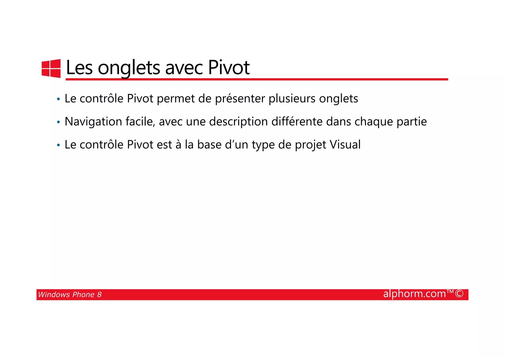 25/08/2014
54
Les onglets avec Pivot
• Le contrôle Pivot permet de présenter plusieurs onglets
• Navigation facile, avec une description différente dans chaque partie
• Le contrôle Pivot est à la base d’un type de projet Visual
Windows Phone 8 alphorm.com™©
 
