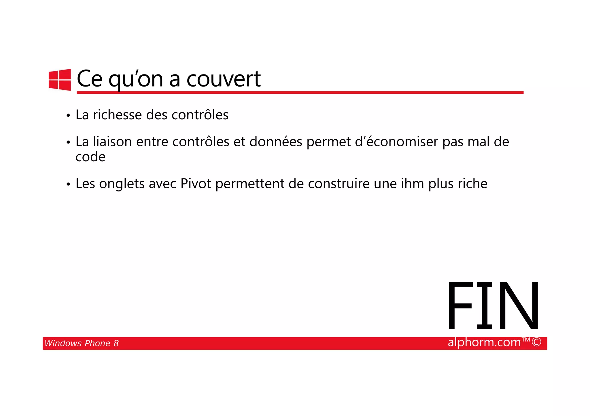 25/08/2014
56
Ce qu’on a couvert
• La richesse des contrôles
• La liaison entre contrôles et données permet d’économiser pas mal de
code
• Les onglets avec Pivot permettent de construire une ihm plus riche
Windows Phone 8 alphorm.com™©
FIN
 