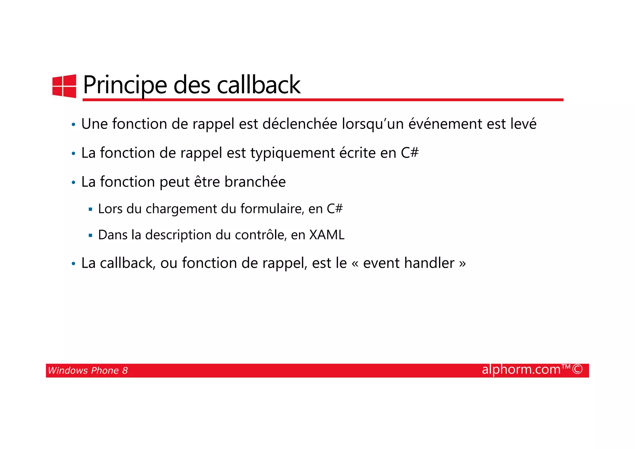 25/08/2014
59
Principe des callback
• Une fonction de rappel est déclenchée lorsqu’un événement est levé
• La fonction de rappel est typiquement écrite en C#
• La fonction peut être branchée
Lors du chargement du formulaire, en C#
Windows Phone 8 alphorm.com™©
Dans la description du contrôle, en XAML
• La callback, ou fonction de rappel, est le « event handler »
 