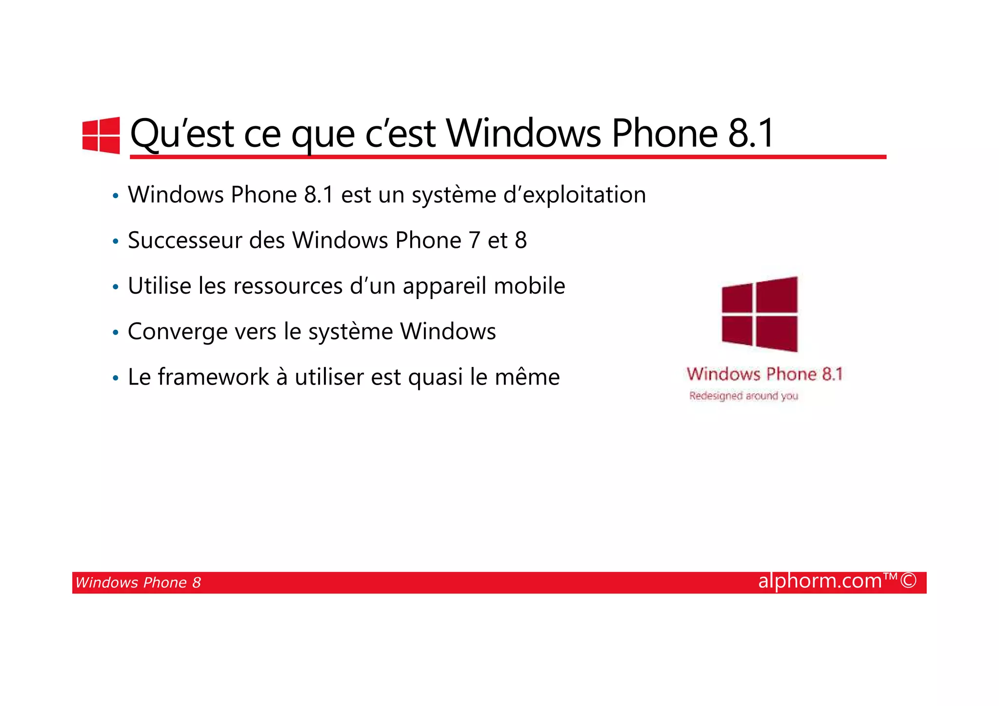 25/08/2014
6
Qu’est ce que c’est Windows Phone 8.1
• Windows Phone 8.1 est un système d’exploitation
• Successeur des Windows Phone 7 et 8
• Utilise les ressources d’un appareil mobile
• Converge vers le système Windows
Windows Phone 8 alphorm.com™©
• Le framework à utiliser est quasi le même
 