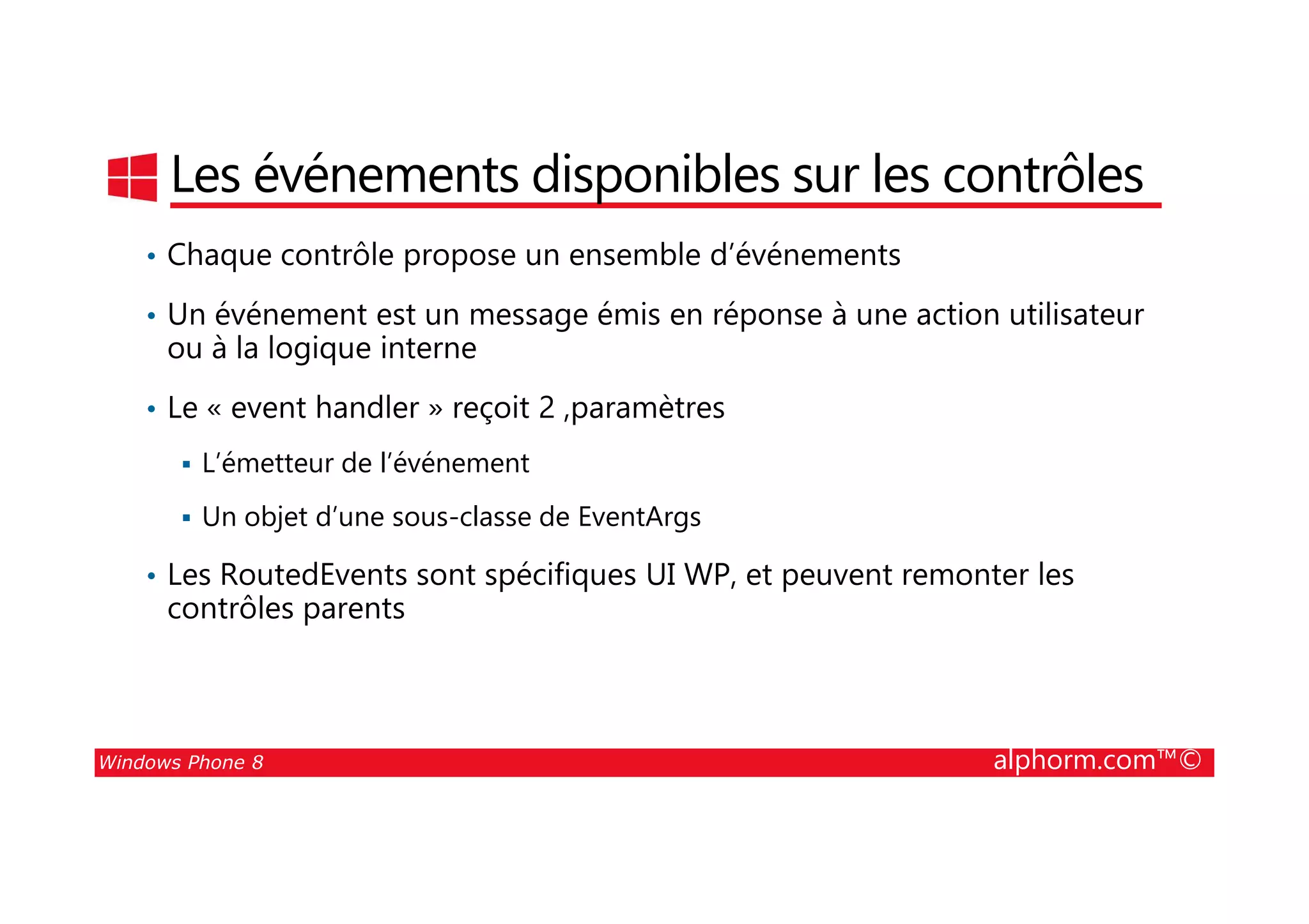 25/08/2014
60
Les événements disponibles sur les contrôles
• Chaque contrôle propose un ensemble d’événements
• Un événement est un message émis en réponse à une action utilisateur
ou à la logique interne
• Le « event handler » reçoit 2 ,paramètres
L’émetteur de l’événement
Windows Phone 8 alphorm.com™©
L’émetteur de l’événement
Un objet d’une sous-classe de EventArgs
• Les RoutedEvents sont spécifiques UI WP, et peuvent remonter les
contrôles parents
 