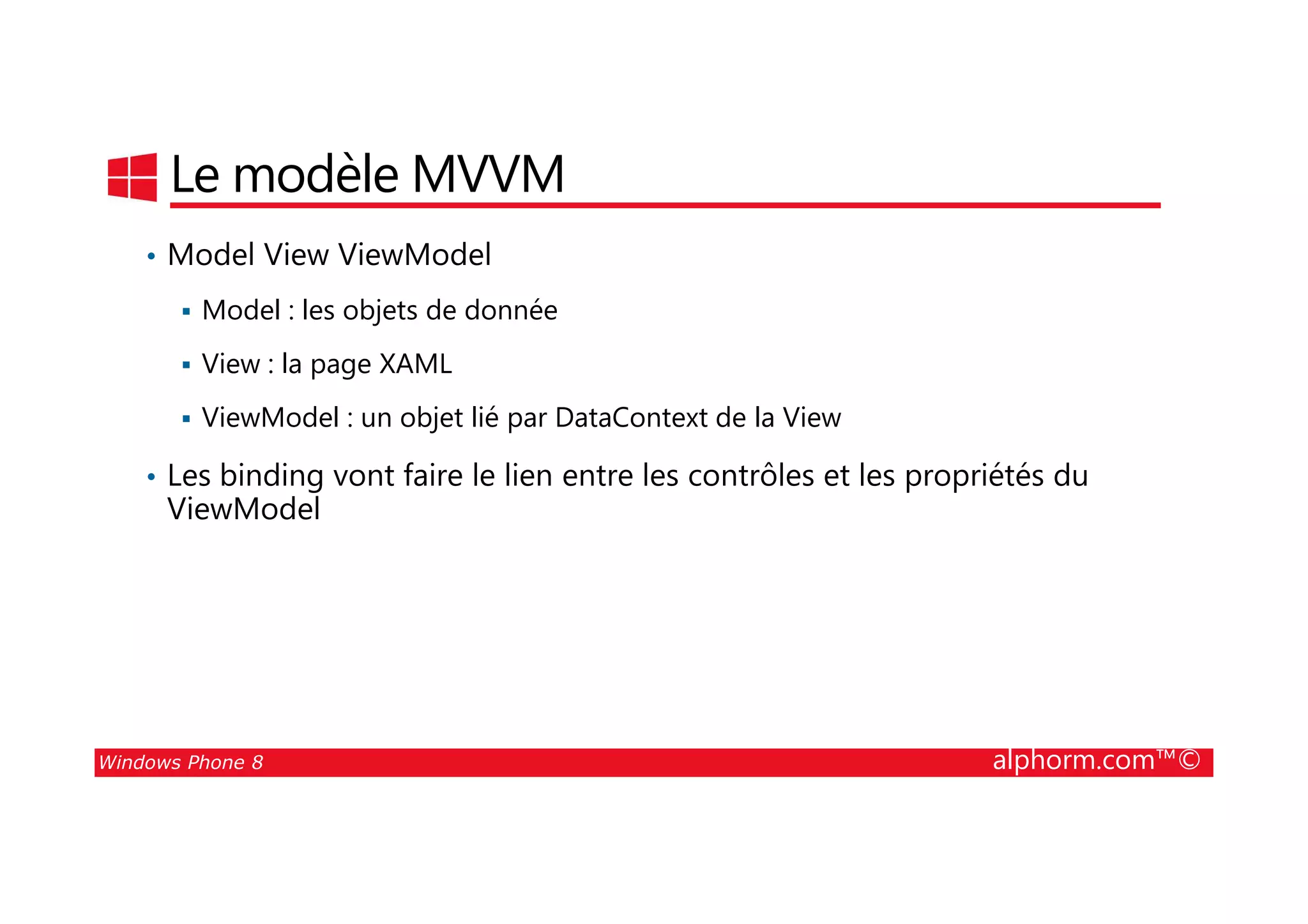 25/08/2014
61
Le modèle MVVM
• Model View ViewModel
Model : les objets de donnée
View : la page XAML
ViewModel : un objet lié par DataContext de la View
• Les binding vont faire le lien entre les contrôles et les propriétés du
Windows Phone 8 alphorm.com™©
• Les binding vont faire le lien entre les contrôles et les propriétés du
ViewModel
 