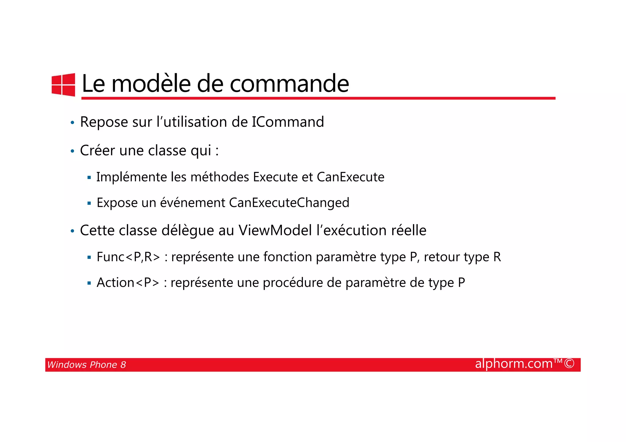 25/08/2014
62
Le modèle de commande
• Repose sur l’utilisation de ICommand
• Créer une classe qui :
Implémente les méthodes Execute et CanExecute
Expose un événement CanExecuteChanged
• Cette classe délègue au ViewModel l’exécution réelle
Windows Phone 8 alphorm.com™©
• Cette classe délègue au ViewModel l’exécution réelle
Func<P,R> : représente une fonction paramètre type P, retour type R
Action<P> : représente une procédure de paramètre de type P
 