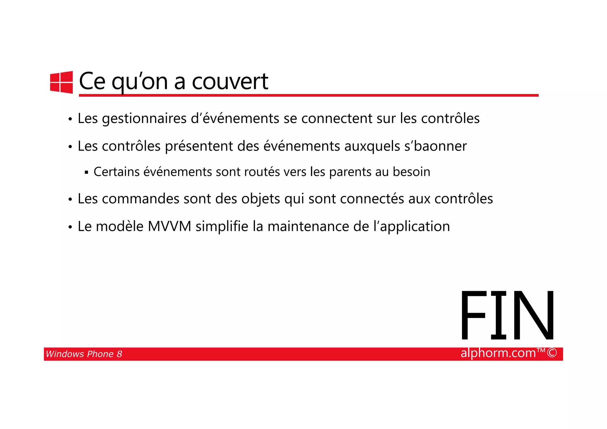 25/08/2014
63
Ce qu’on a couvert
• Les gestionnaires d’événements se connectent sur les contrôles
• Les contrôles présentent des événements auxquels s’baonner
Certains événements sont routés vers les parents au besoin
• Les commandes sont des objets qui sont connectés aux contrôles
Windows Phone 8 alphorm.com™©
• Le modèle MVVM simplifie la maintenance de l’application
FIN
 