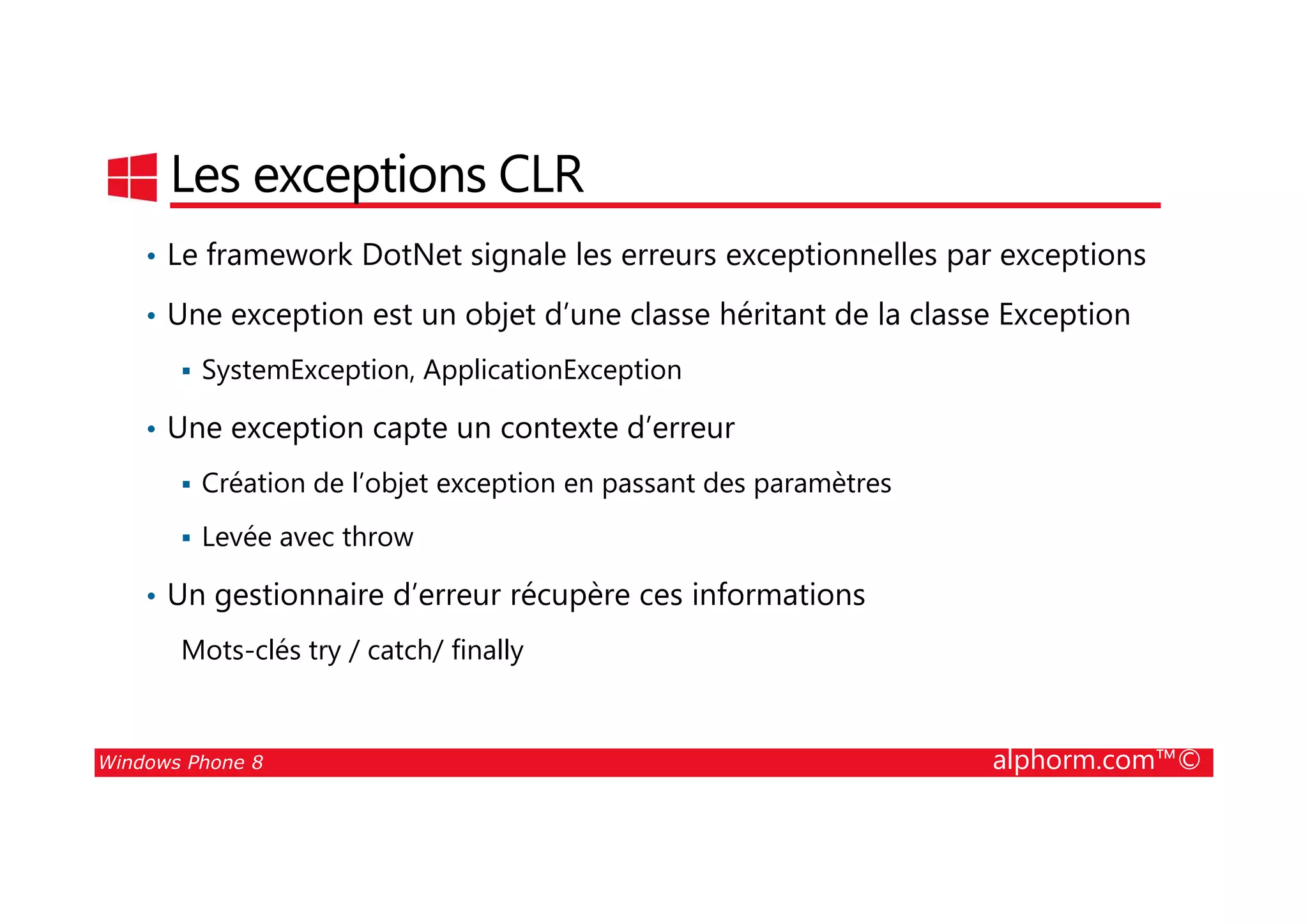 25/08/2014
66
Les exceptions CLR
• Le framework DotNet signale les erreurs exceptionnelles par exceptions
• Une exception est un objet d’une classe héritant de la classe Exception
SystemException, ApplicationException
• Une exception capte un contexte d’erreur
Windows Phone 8 alphorm.com™©
Création de l’objet exception en passant des paramètres
Levée avec throw
• Un gestionnaire d’erreur récupère ces informations
Mots-clés try / catch/ finally
 
