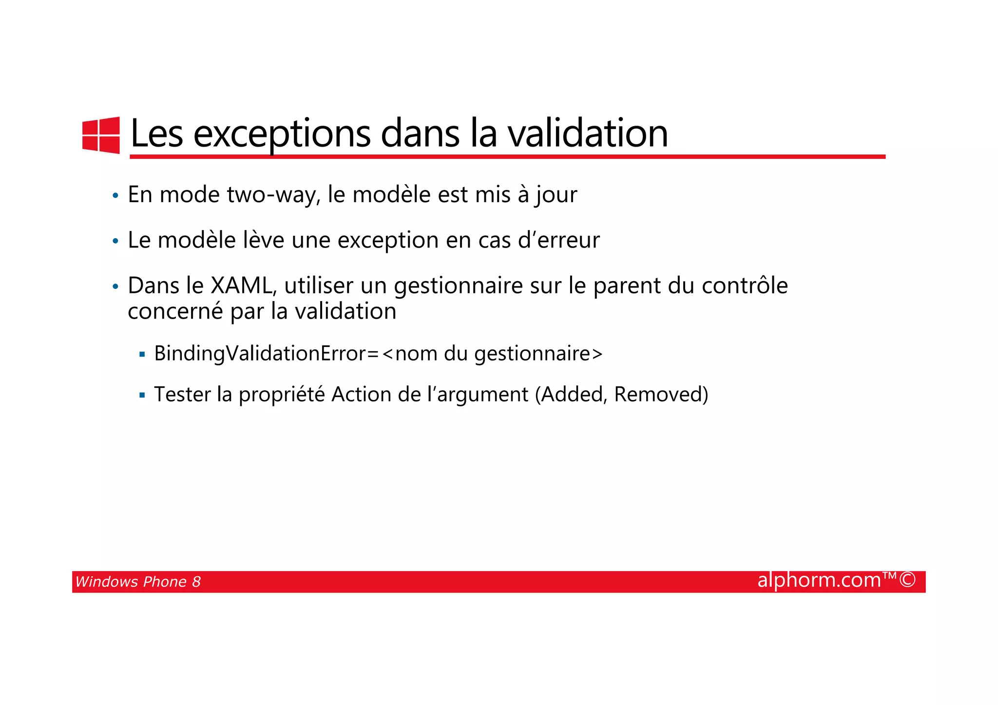 25/08/2014
67
Les exceptions dans la validation
• En mode two-way, le modèle est mis à jour
• Le modèle lève une exception en cas d’erreur
• Dans le XAML, utiliser un gestionnaire sur le parent du contrôle
concerné par la validation
BindingValidationError=<nom du gestionnaire>
Windows Phone 8 alphorm.com™©
BindingValidationError=<nom du gestionnaire>
Tester la propriété Action de l’argument (Added, Removed)
 