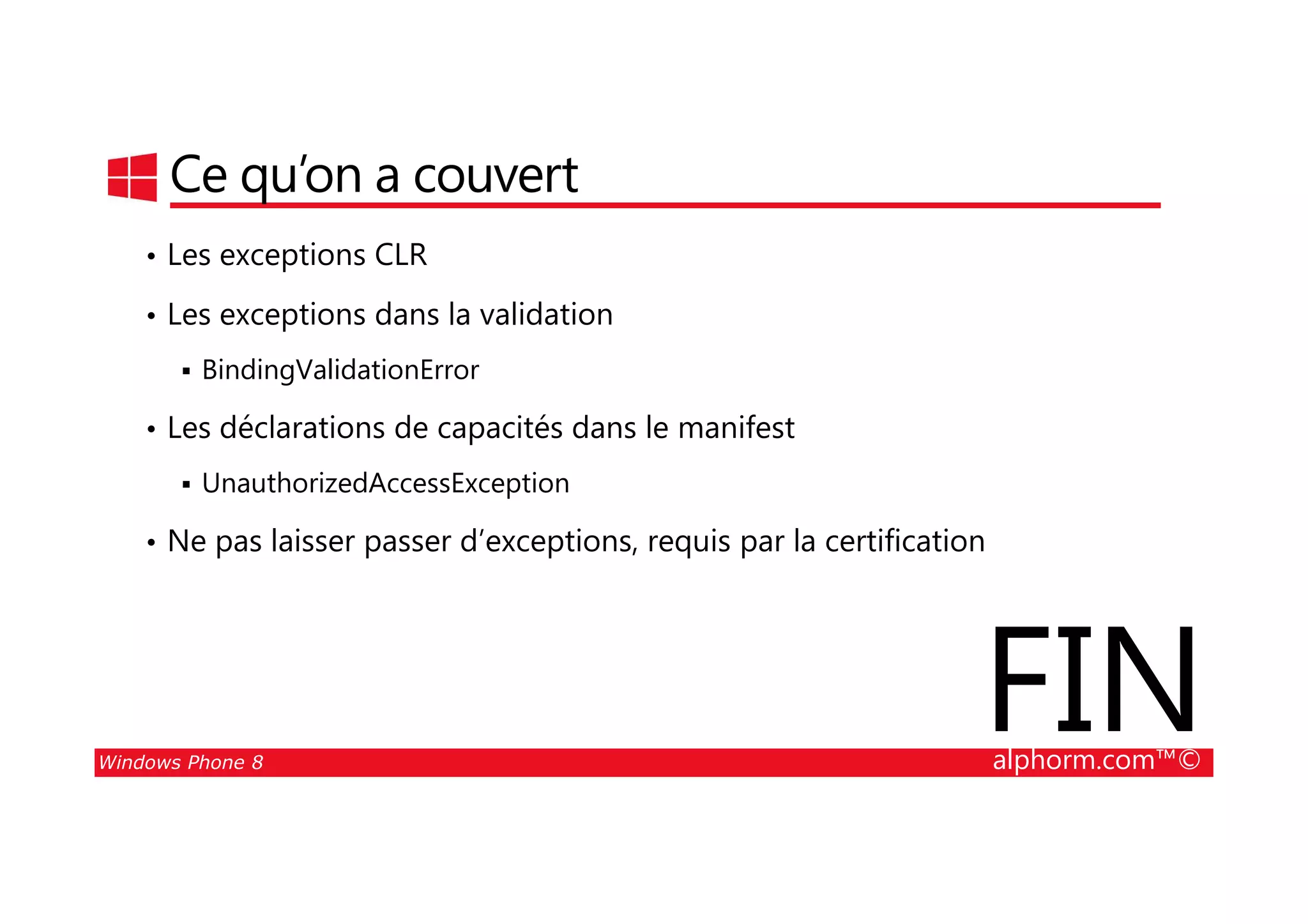 25/08/2014
69
Ce qu’on a couvert
• Les exceptions CLR
• Les exceptions dans la validation
BindingValidationError
• Les déclarations de capacités dans le manifest
Windows Phone 8 alphorm.com™©
UnauthorizedAccessException
• Ne pas laisser passer d’exceptions, requis par la certification
FIN
 