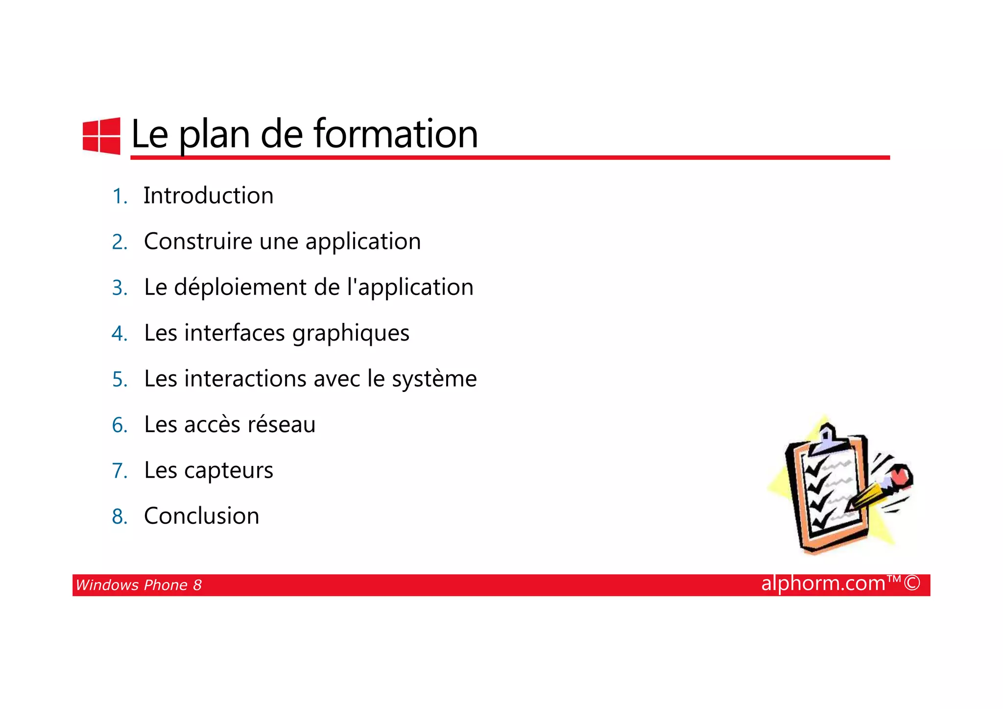 25/08/2014
7
Le plan de formation
1. Introduction
2. Construire une application
3. Le déploiement de l'application
4. Les interfaces graphiques
Windows Phone 8 alphorm.com™©
5. Les interactions avec le système
6. Les accès réseau
7. Les capteurs
8. Conclusion
 