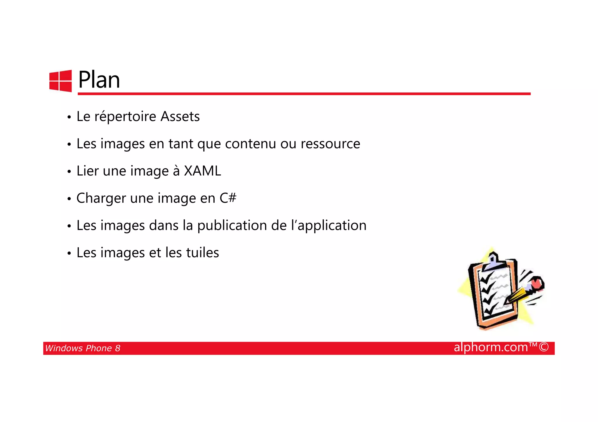 25/08/2014
71
Plan
• Le répertoire Assets
• Les images en tant que contenu ou ressource
• Lier une image à XAML
• Charger une image en C#
Windows Phone 8 alphorm.com™©
• Les images dans la publication de l’application
• Les images et les tuiles
 
