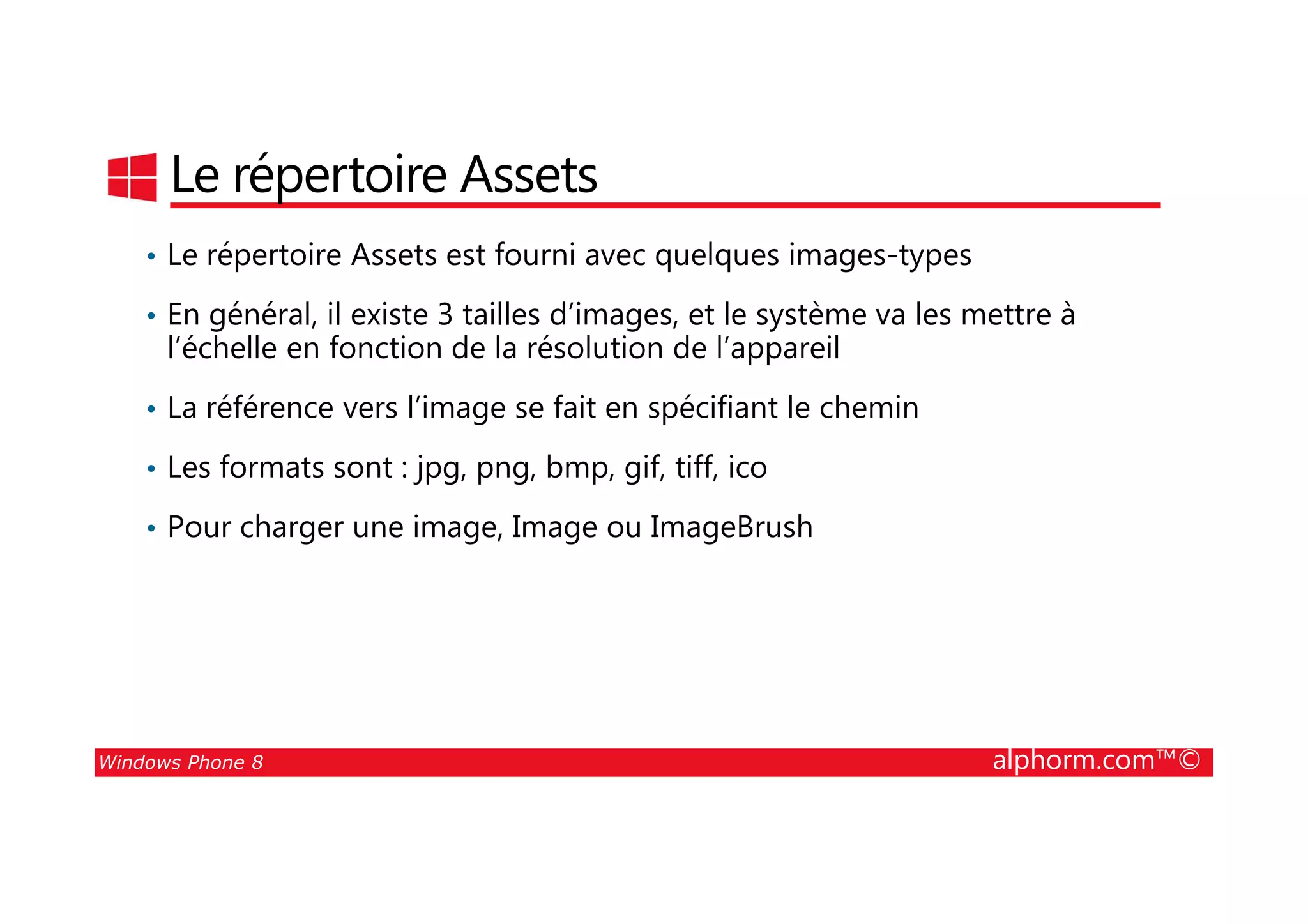 25/08/2014
72
Le répertoire Assets
• Le répertoire Assets est fourni avec quelques images-types
• En général, il existe 3 tailles d’images, et le système va les mettre à
l’échelle en fonction de la résolution de l’appareil
• La référence vers l’image se fait en spécifiant le chemin
• Les formats sont : jpg, png, bmp, gif, tiff, ico
Windows Phone 8 alphorm.com™©
• Les formats sont : jpg, png, bmp, gif, tiff, ico
• Pour charger une image, Image ou ImageBrush
 