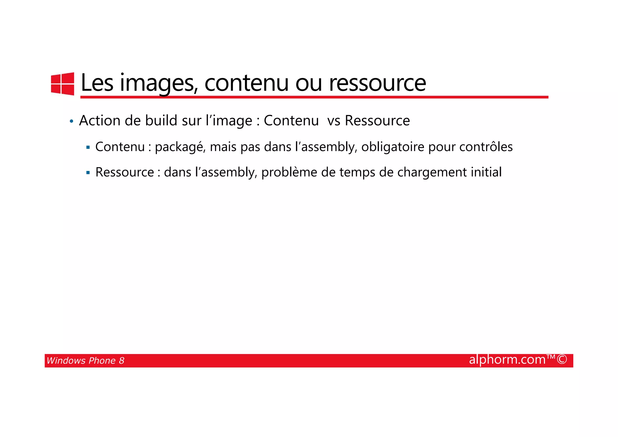 25/08/2014
73
Les images, contenu ou ressource
• Action de build sur l’image : Contenu vs Ressource
Contenu : packagé, mais pas dans l’assembly, obligatoire pour contrôles
Ressource : dans l’assembly, problème de temps de chargement initial
Windows Phone 8 alphorm.com™©
 