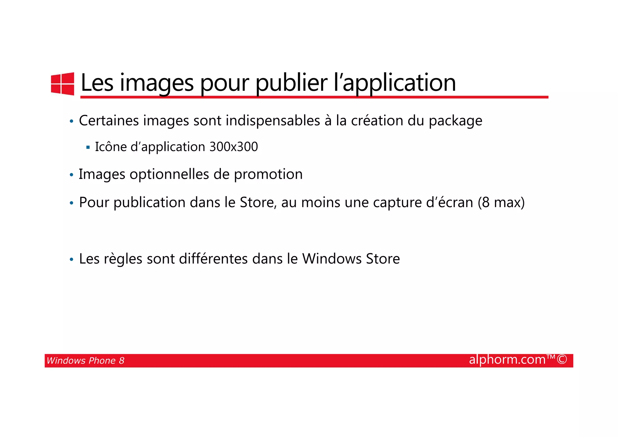 25/08/2014
76
Les images pour publier l’application
• Certaines images sont indispensables à la création du package
Icône d’application 300x300
• Images optionnelles de promotion
• Pour publication dans le Store, au moins une capture d’écran (8 max)
Windows Phone 8 alphorm.com™©
• Les règles sont différentes dans le Windows Store
 