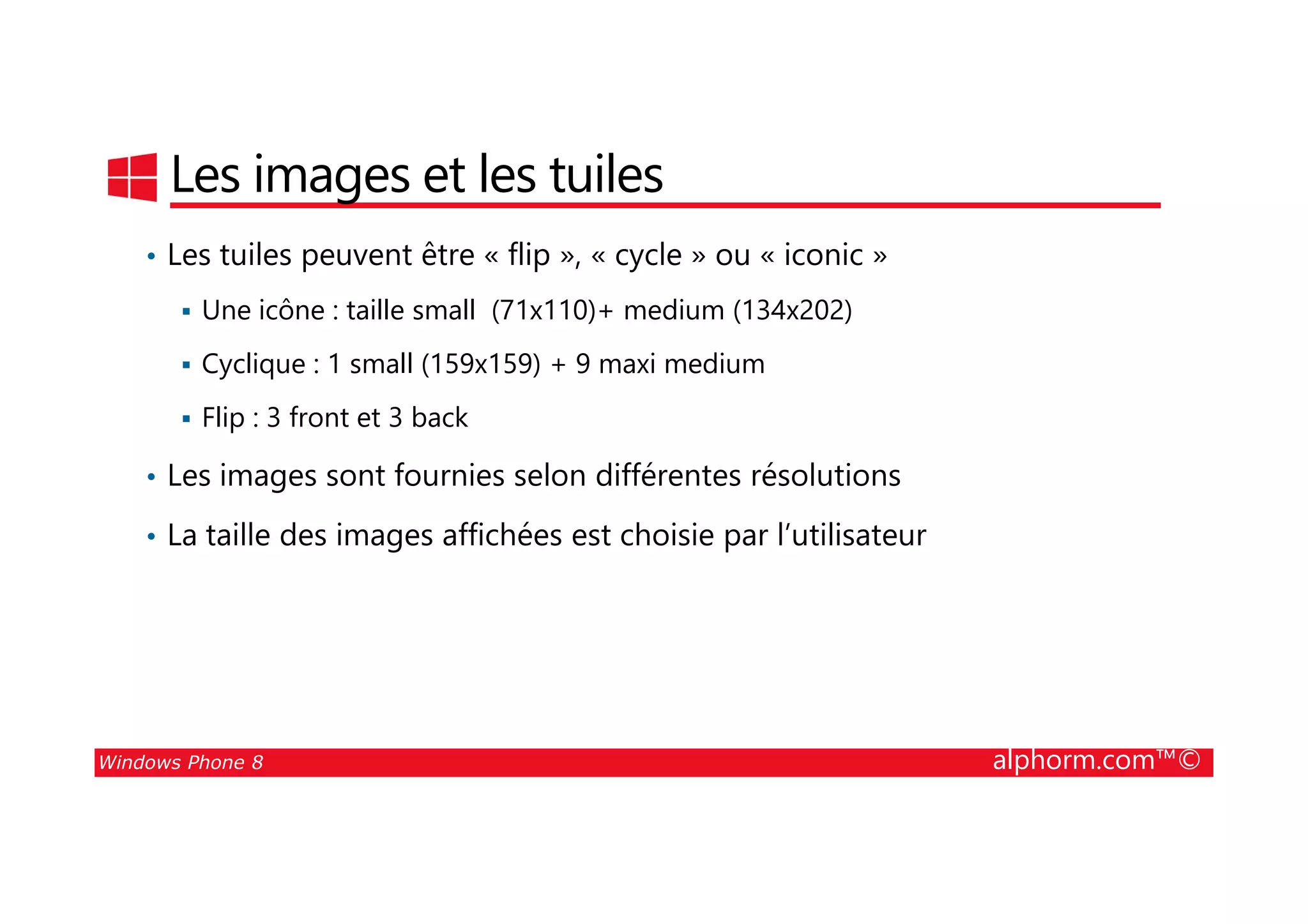 25/08/2014
77
Les images et les tuiles
• Les tuiles peuvent être « flip », « cycle » ou « iconic »
Une icône : taille small (71x110)+ medium (134x202)
Cyclique : 1 small (159x159) + 9 maxi medium
Flip : 3 front et 3 back
• Les images sont fournies selon différentes résolutions
Windows Phone 8 alphorm.com™©
• Les images sont fournies selon différentes résolutions
• La taille des images affichées est choisie par l’utilisateur
 