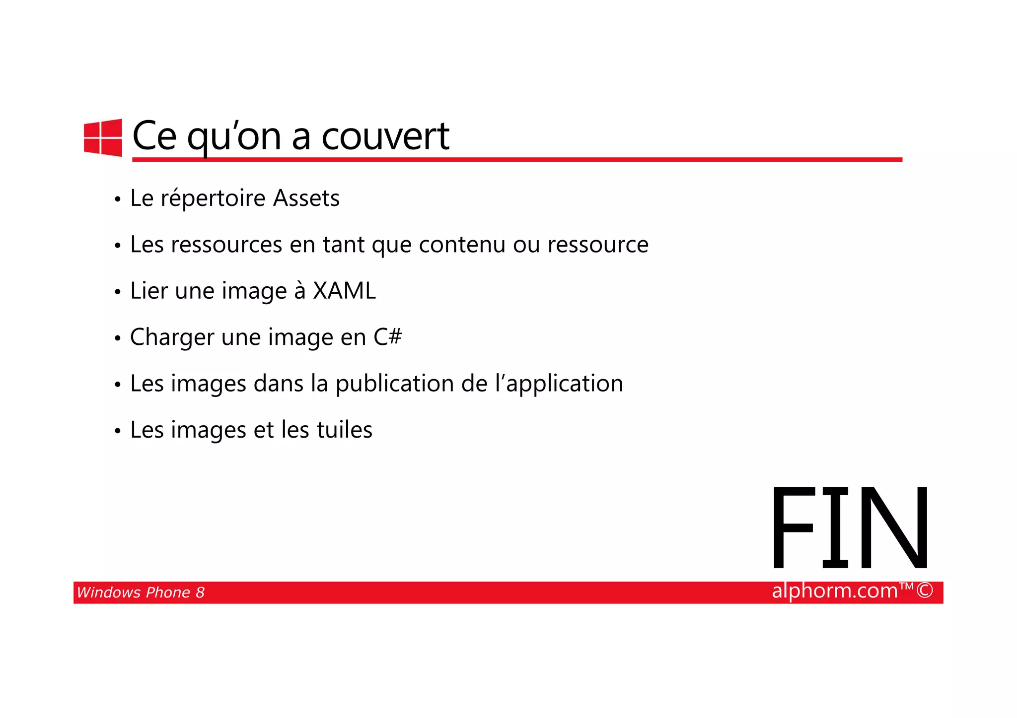 25/08/2014
78
Ce qu’on a couvert
• Le répertoire Assets
• Les ressources en tant que contenu ou ressource
• Lier une image à XAML
• Charger une image en C#
Windows Phone 8 alphorm.com™©
• Les images dans la publication de l’application
• Les images et les tuiles
FIN
 