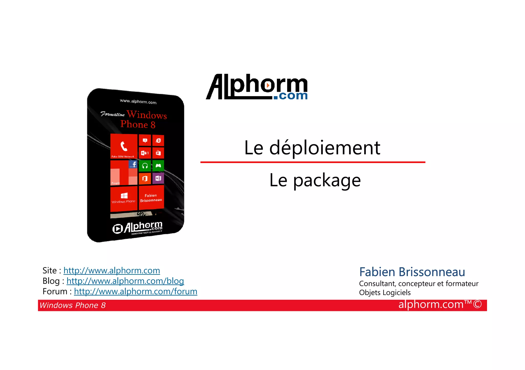 25/08/2014
89
Le déploiement
Le package
Windows Phone 8 alphorm.com™©
Fabien Brissonneau
Consultant, concepteur et formateur
Objets Logiciels
Site : http://www.alphorm.com
Blog : http://www.alphorm.com/blog
Forum : http://www.alphorm.com/forum
Le package
 