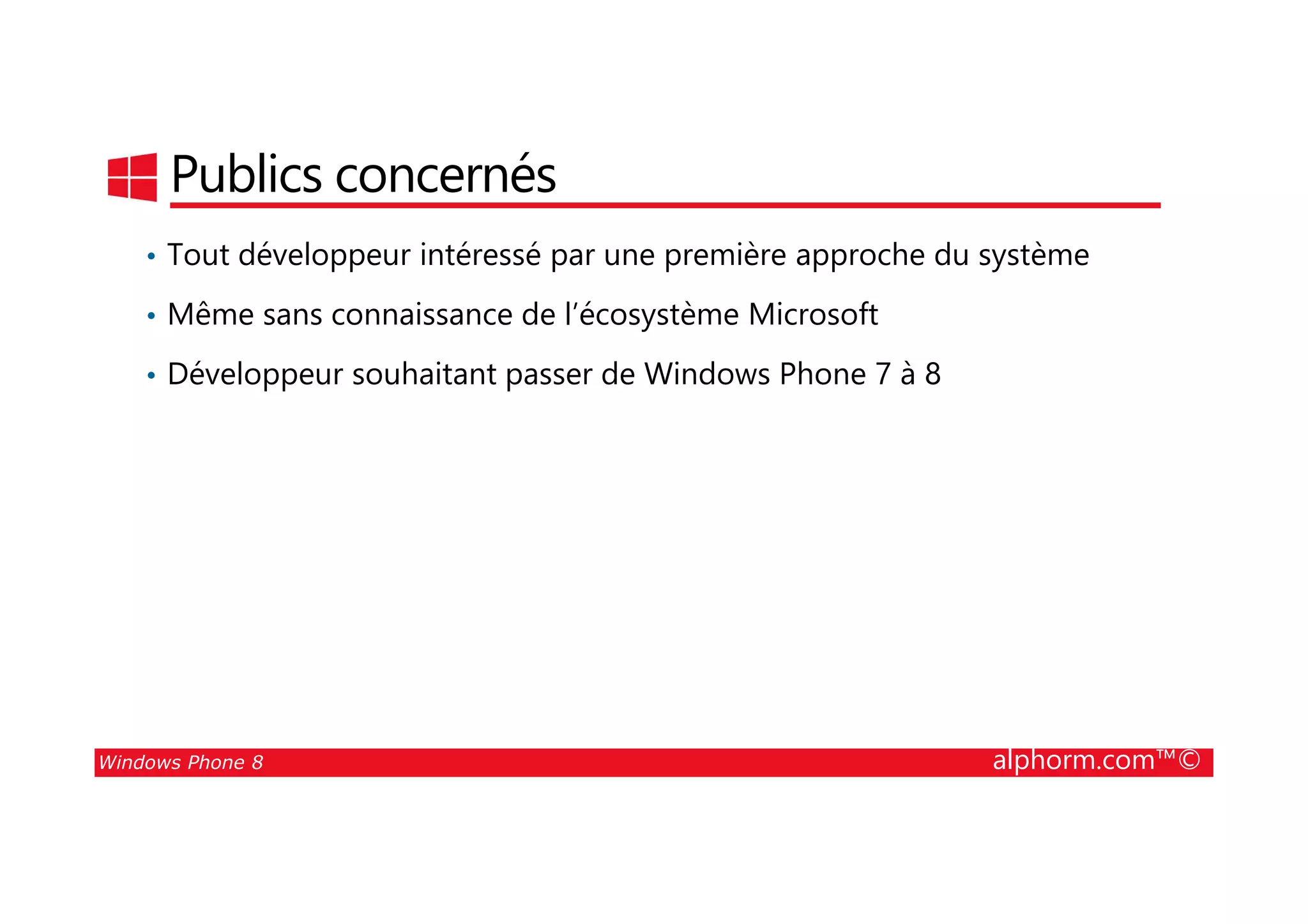 25/08/2014
9
Publics concernés
• Tout développeur intéressé par une première approche du système
• Même sans connaissance de l’écosystème Microsoft
• Développeur souhaitant passer de Windows Phone 7 à 8
Windows Phone 8 alphorm.com™©
 