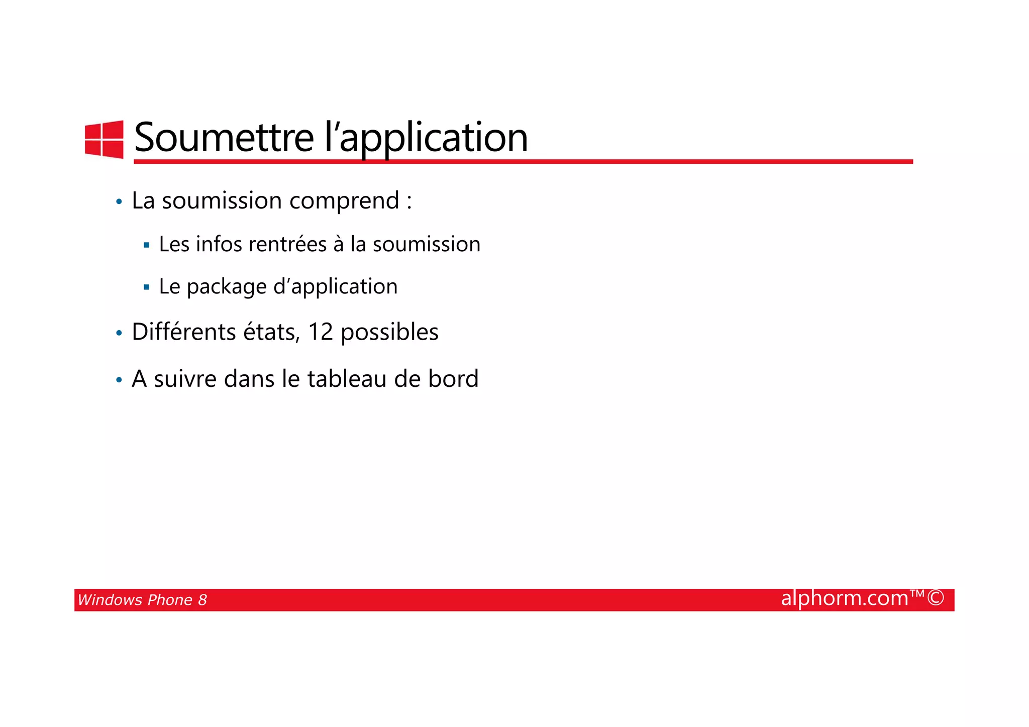 25/08/2014
93
Soumettre l’application
• La soumission comprend :
Les infos rentrées à la soumission
Le package d’application
• Différents états, 12 possibles
• A suivre dans le tableau de bord
Windows Phone 8 alphorm.com™©
• A suivre dans le tableau de bord
 