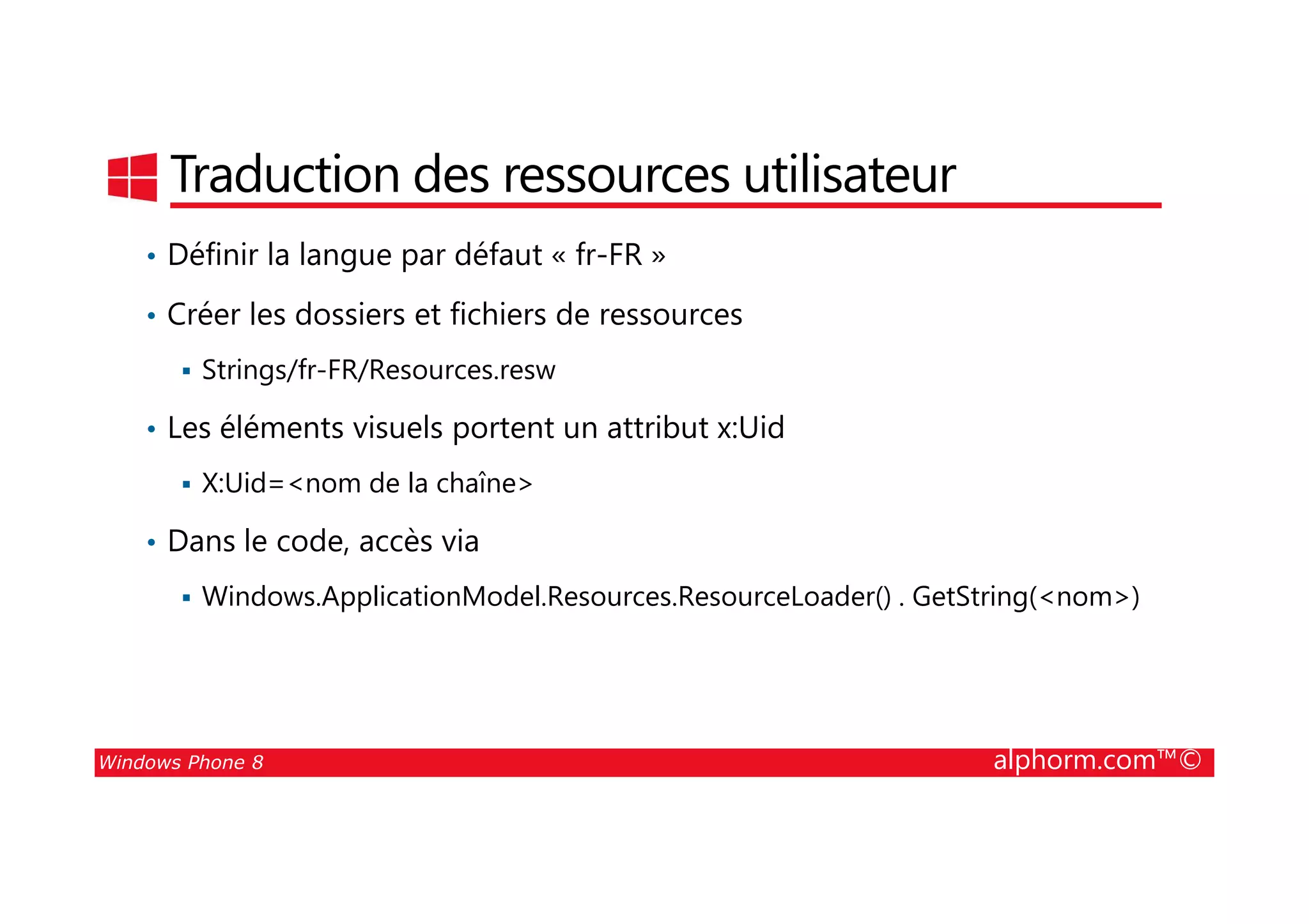 25/08/2014
97
Traduction des ressources utilisateur
• Définir la langue par défaut « fr-FR »
• Créer les dossiers et fichiers de ressources
Strings/fr-FR/Resources.resw
• Les éléments visuels portent un attribut x:Uid
Windows Phone 8 alphorm.com™©
X:Uid=<nom de la chaîne>
• Dans le code, accès via
Windows.ApplicationModel.Resources.ResourceLoader() . GetString(<nom>)
 
