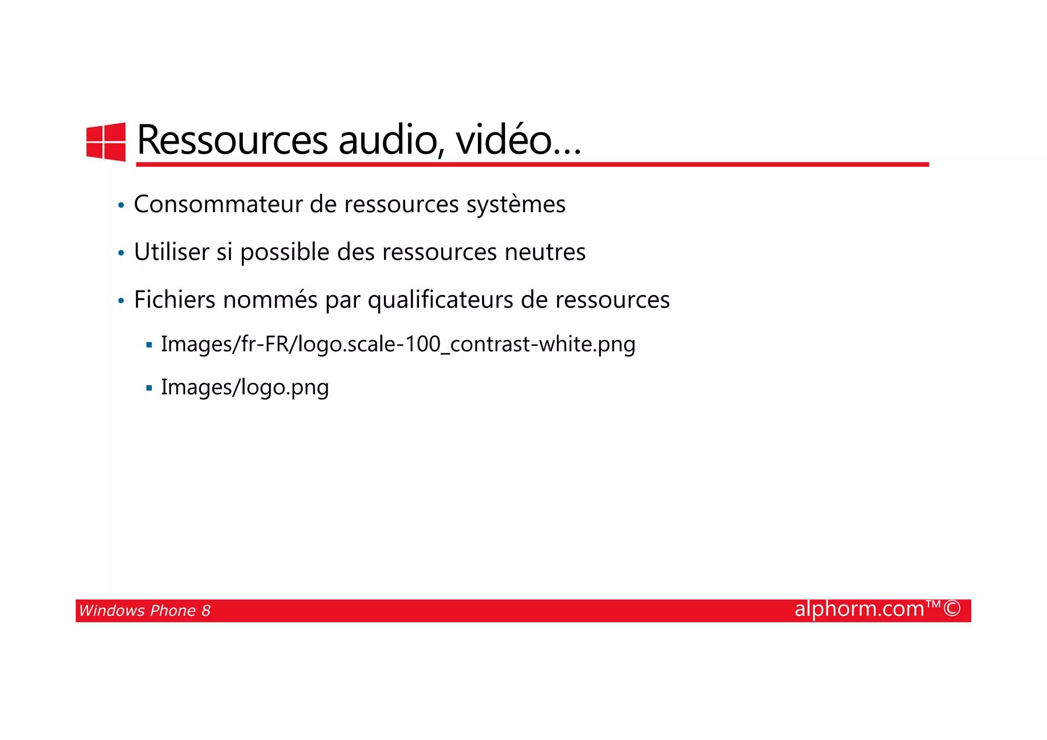 25/08/2014
98
Ressources audio, vidéo…
• Consommateur de ressources systèmes
• Utiliser si possible des ressources neutres
• Fichiers nommés par qualificateurs de ressources
Images/fr-FR/logo.scale-100_contrast-white.png
Windows Phone 8 alphorm.com™©
Images/logo.png
 