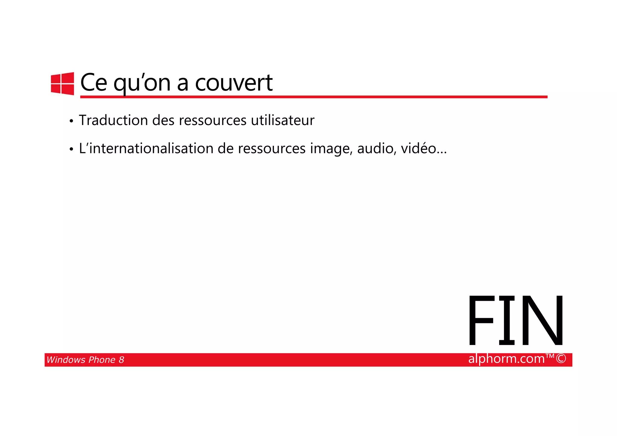 25/08/2014
99
Ce qu’on a couvert
• Traduction des ressources utilisateur
• L’internationalisation de ressources image, audio, vidéo…
Windows Phone 8 alphorm.com™©
FIN
 