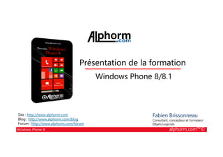 25/08/2014
1
Présentation de la formation
Windows Phone 8/8.1
Windows Phone 8 alphorm.com™©
Fabien Brissonneau
Consultant, concepteur et formateur
Objets Logiciels
Site : http://www.alphorm.com
Blog : http://www.alphorm.com/blog
Forum : http://www.alphorm.com/forum
Windows Phone 8/8.1
 