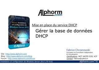 Mise en place du service DHCP 
Gérer la base de données 
DHCP 
Site : http://www.alphorm.com 
Blog : http://www.alphorm.com/blog 
Forum : http://www.alphorm.com/forum 
Fabrice Chrzanowski 
Formateur et Consultant indépendant 
En Virtualisation 
Certifications : MCT, MCITP, CCEE, VCP 
Contact : fabrice@softrix.fr 
Installation et configuration de Windows Server 2012 (70-410) alphorm.com™© 
 