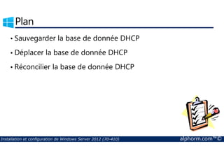 Plan 
• Sauvegarder la base de donnée DHCP 
• Déplacer la base de donnée DHCP 
• Réconcilier la base de donnée DHCP 
Installation et configuration de Windows Server 2012 (70-410) alphorm.com™© 
 