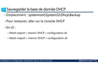 Sauvegarder la base de donnée DHCP 
• Emplacement : systemrootSystem32DhcpBackup 
• Pour restaurer, aller sur la console DHCP 
• En cli : 
 Netsh export « chemin DHCP » configuration all 
 Netsh import « chemin DHCP » configuration all 
Installation et configuration de Windows Server 2012 (70-410) alphorm.com™© 
 