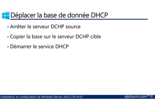 Déplacer la base de donnée DHCP 
• Arrêter le serveur DCHP source 
• Copier la base sur le serveur DCHP cible 
• Démarrer le service DHCP 
Installation et configuration de Windows Server 2012 (70-410) alphorm.com™© 
 