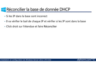 Réconcilier la base de donnée DHCP 
• Si les IP dans la base sont incorrect 
• Il va vérifier le bail de chaque IP et vérifier si les IP sont dans la base 
• Click droit sur l’étendue et faire Réconcilier 
Installation et configuration de Windows Server 2012 (70-410) alphorm.com™© 
 