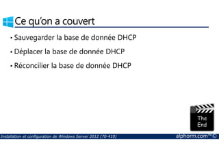 Ce qu’on a couvert 
• Sauvegarder la base de donnée DHCP 
• Déplacer la base de donnée DHCP 
• Réconcilier la base de donnée DHCP 
Installation et configuration de Windows Server 2012 (70-410) alphorm.com™© 
 