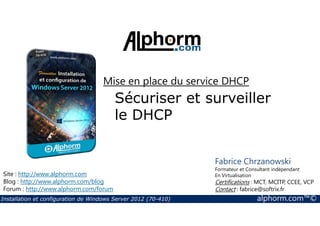 Mise en place du service DHCP 
Sécuriser et surveiller 
le DHCP 
Site : http://www.alphorm.com 
Blog : http://www.alphorm.com/blog 
Forum : http://www.alphorm.com/forum 
Fabrice Chrzanowski 
Formateur et Consultant indépendant 
En Virtualisation 
Certifications : MCT, MCITP, CCEE, VCP 
Contact : fabrice@softrix.fr 
Installation et configuration de Windows Server 2012 (70-410) alphorm.com™© 
 