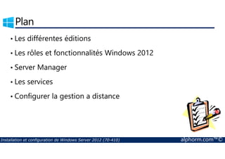 Plan 
• Les différentes éditions 
• Les rôles et fonctionnalités Windows 2012 
• Server Manager 
• Les services 
• Configurer la gestion a distance 
Installation et configuration de Windows Server 2012 (70-410) alphorm.com™© 
 