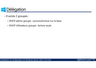 Délégation 
• Il existe 2 groupes : 
 DHCP admin groupe : Lecture/écriture sur la base 
 DHCP Utilisateurs groupe : lecture seule 
Installation et configuration de Windows Server 2012 (70-410) alphorm.com™© 
 